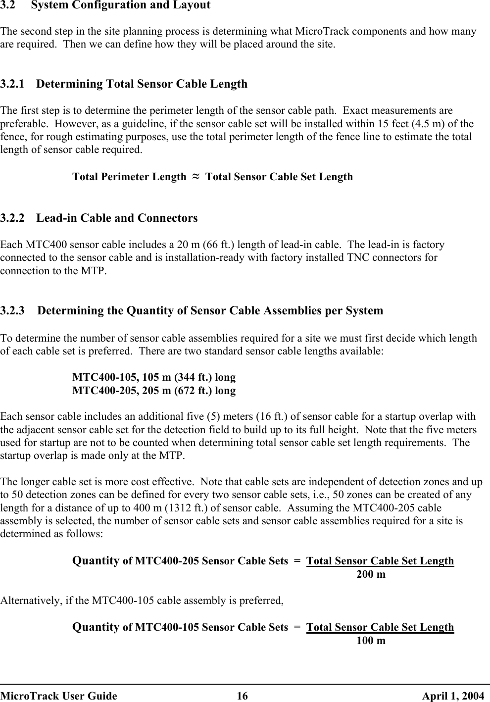 3.2  System Configuration and Layout  The second step in the site planning process is determining what MicroTrack components and how many are required.  Then we can define how they will be placed around the site.   3.2.1  Determining Total Sensor Cable Length  The first step is to determine the perimeter length of the sensor cable path.  Exact measurements are preferable.  However, as a guideline, if the sensor cable set will be installed within 15 feet (4.5 m) of the fence, for rough estimating purposes, use the total perimeter length of the fence line to estimate the total length of sensor cable required.  Total Perimeter Length  ≈  Total Sensor Cable Set Length  3.2.2  Lead-in Cable and Connectors  Each MTC400 sensor cable includes a 20 m (66 ft.) length of lead-in cable.  The lead-in is factory connected to the sensor cable and is installation-ready with factory installed TNC connectors for connection to the MTP.   3.2.3  Determining the Quantity of Sensor Cable Assemblies per System  To determine the number of sensor cable assemblies required for a site we must first decide which length of each cable set is preferred.  There are two standard sensor cable lengths available:  MTC400-105, 105 m (344 ft.) long MTC400-205, 205 m (672 ft.) long  Each sensor cable includes an additional five (5) meters (16 ft.) of sensor cable for a startup overlap with the adjacent sensor cable set for the detection field to build up to its full height.  Note that the five meters used for startup are not to be counted when determining total sensor cable set length requirements.  The startup overlap is made only at the MTP.  The longer cable set is more cost effective.  Note that cable sets are independent of detection zones and up to 50 detection zones can be defined for every two sensor cable sets, i.e., 50 zones can be created of any length for a distance of up to 400 m (1312 ft.) of sensor cable.  Assuming the MTC400-205 cable assembly is selected, the number of sensor cable sets and sensor cable assemblies required for a site is determined as follows:  Quantity of MTC400-205 Sensor Cable Sets  =  Total Sensor Cable Set Length  200 m  Alternatively, if the MTC400-105 cable assembly is preferred,  Quantity of MTC400-105 Sensor Cable Sets  =  Total Sensor Cable Set Length  100 m  MicroTrack User Guide  16  April 1, 2004 