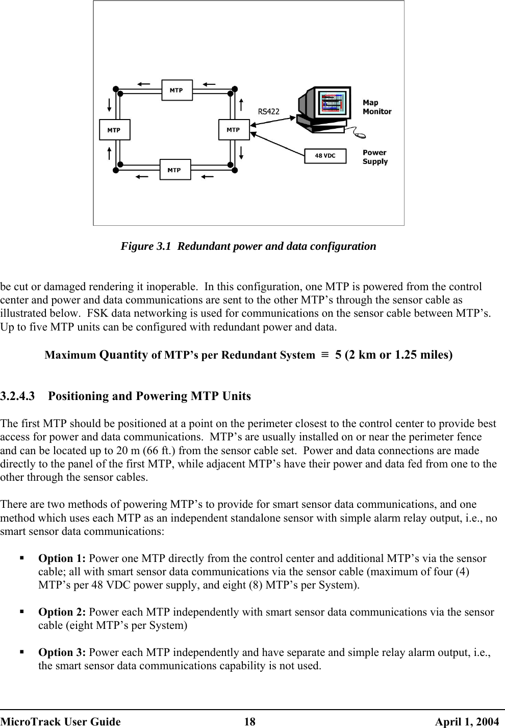    Figure 3.1  Redundant power and data configuration   be cut or damaged rendering it inoperable.  In this configuration, one MTP is powered from the control center and power and data communications are sent to the other MTP’s through the sensor cable as illustrated below.  FSK data networking is used for communications on the sensor cable between MTP’s.  Up to five MTP units can be configured with redundant power and data.  Maximum Quantity of MTP’s per Redundant System  ≡  5 (2 km or 1.25 miles)   3.2.4.3  Positioning and Powering MTP Units  The first MTP should be positioned at a point on the perimeter closest to the control center to provide best access for power and data communications.  MTP’s are usually installed on or near the perimeter fence and can be located up to 20 m (66 ft.) from the sensor cable set.  Power and data connections are made directly to the panel of the first MTP, while adjacent MTP’s have their power and data fed from one to the other through the sensor cables.  There are two methods of powering MTP’s to provide for smart sensor data communications, and one method which uses each MTP as an independent standalone sensor with simple alarm relay output, i.e., no smart sensor data communications:    Option 1: Power one MTP directly from the control center and additional MTP’s via the sensor cable; all with smart sensor data communications via the sensor cable (maximum of four (4) MTP’s per 48 VDC power supply, and eight (8) MTP’s per System).    Option 2: Power each MTP independently with smart sensor data communications via the sensor cable (eight MTP’s per System)    Option 3: Power each MTP independently and have separate and simple relay alarm output, i.e., the smart sensor data communications capability is not used.  MicroTrack User Guide  18  April 1, 2004 