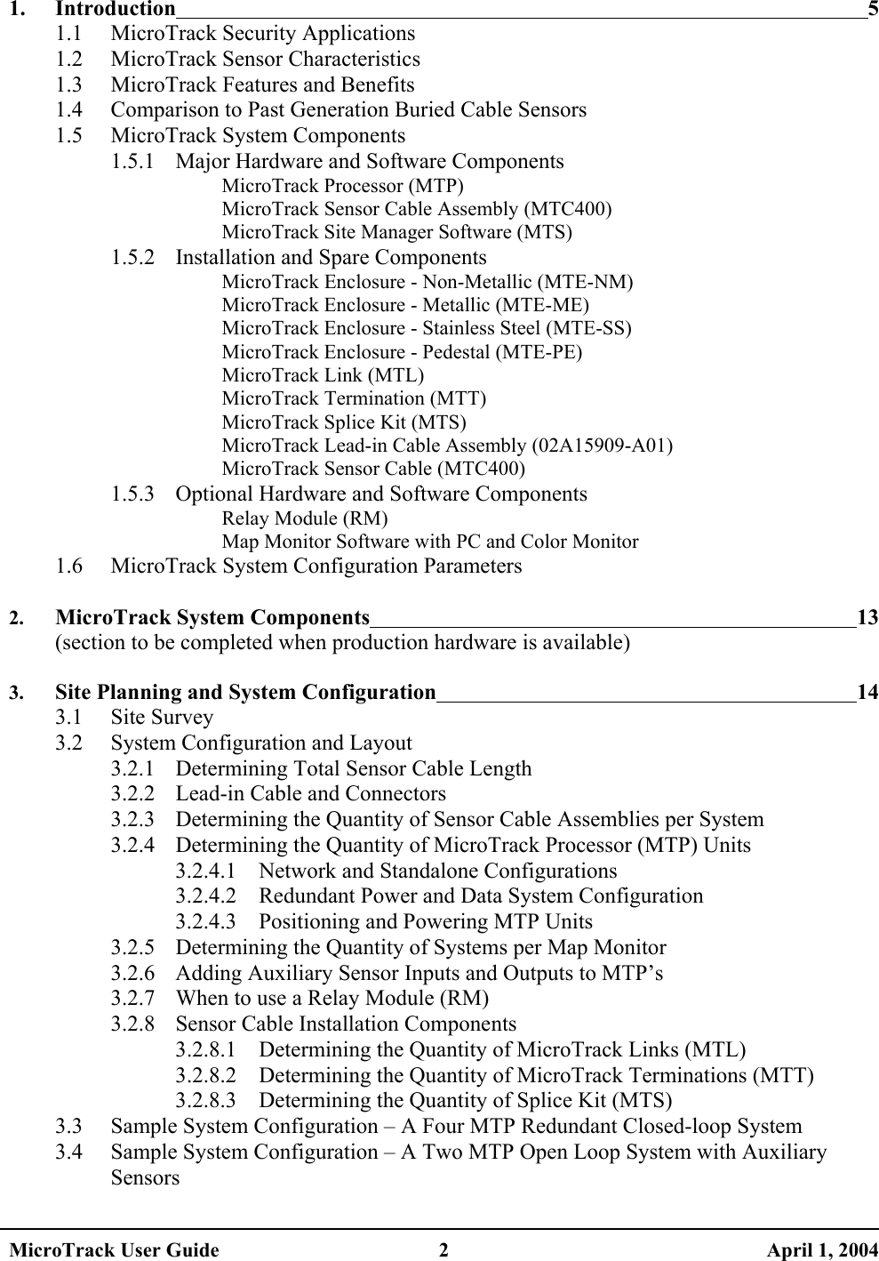  1. Introduction 5 1.1 MicroTrack Security Applications 1.2 MicroTrack Sensor Characteristics 1.3  MicroTrack Features and Benefits 1.4  Comparison to Past Generation Buried Cable Sensors 1.5 MicroTrack System Components 1.5.1  Major Hardware and Software Components MicroTrack Processor (MTP) MicroTrack Sensor Cable Assembly (MTC400) MicroTrack Site Manager Software (MTS) 1.5.2  Installation and Spare Components MicroTrack Enclosure - Non-Metallic (MTE-NM) MicroTrack Enclosure - Metallic (MTE-ME) MicroTrack Enclosure - Stainless Steel (MTE-SS) MicroTrack Enclosure - Pedestal (MTE-PE) MicroTrack Link (MTL) MicroTrack Termination (MTT) MicroTrack Splice Kit (MTS) MicroTrack Lead-in Cable Assembly (02A15909-A01) MicroTrack Sensor Cable (MTC400) 1.5.3  Optional Hardware and Software Components Relay Module (RM) Map Monitor Software with PC and Color Monitor 1.6  MicroTrack System Configuration Parameters  2. MicroTrack System Components 13 (section to be completed when production hardware is available)  3. Site Planning and System Configuration 14 3.1 Site Survey 3.2  System Configuration and Layout 3.2.1  Determining Total Sensor Cable Length 3.2.2  Lead-in Cable and Connectors 3.2.3  Determining the Quantity of Sensor Cable Assemblies per System 3.2.4  Determining the Quantity of MicroTrack Processor (MTP) Units 3.2.4.1  Network and Standalone Configurations 3.2.4.2  Redundant Power and Data System Configuration 3.2.4.3  Positioning and Powering MTP Units 3.2.5  Determining the Quantity of Systems per Map Monitor 3.2.6  Adding Auxiliary Sensor Inputs and Outputs to MTP’s 3.2.7  When to use a Relay Module (RM) 3.2.8  Sensor Cable Installation Components 3.2.8.1  Determining the Quantity of MicroTrack Links (MTL) 3.2.8.2  Determining the Quantity of MicroTrack Terminations (MTT) 3.2.8.3  Determining the Quantity of Splice Kit (MTS) 3.3  Sample System Configuration – A Four MTP Redundant Closed-loop System 3.4  Sample System Configuration – A Two MTP Open Loop System with Auxiliary Sensors MicroTrack User Guide  2  April 1, 2004 