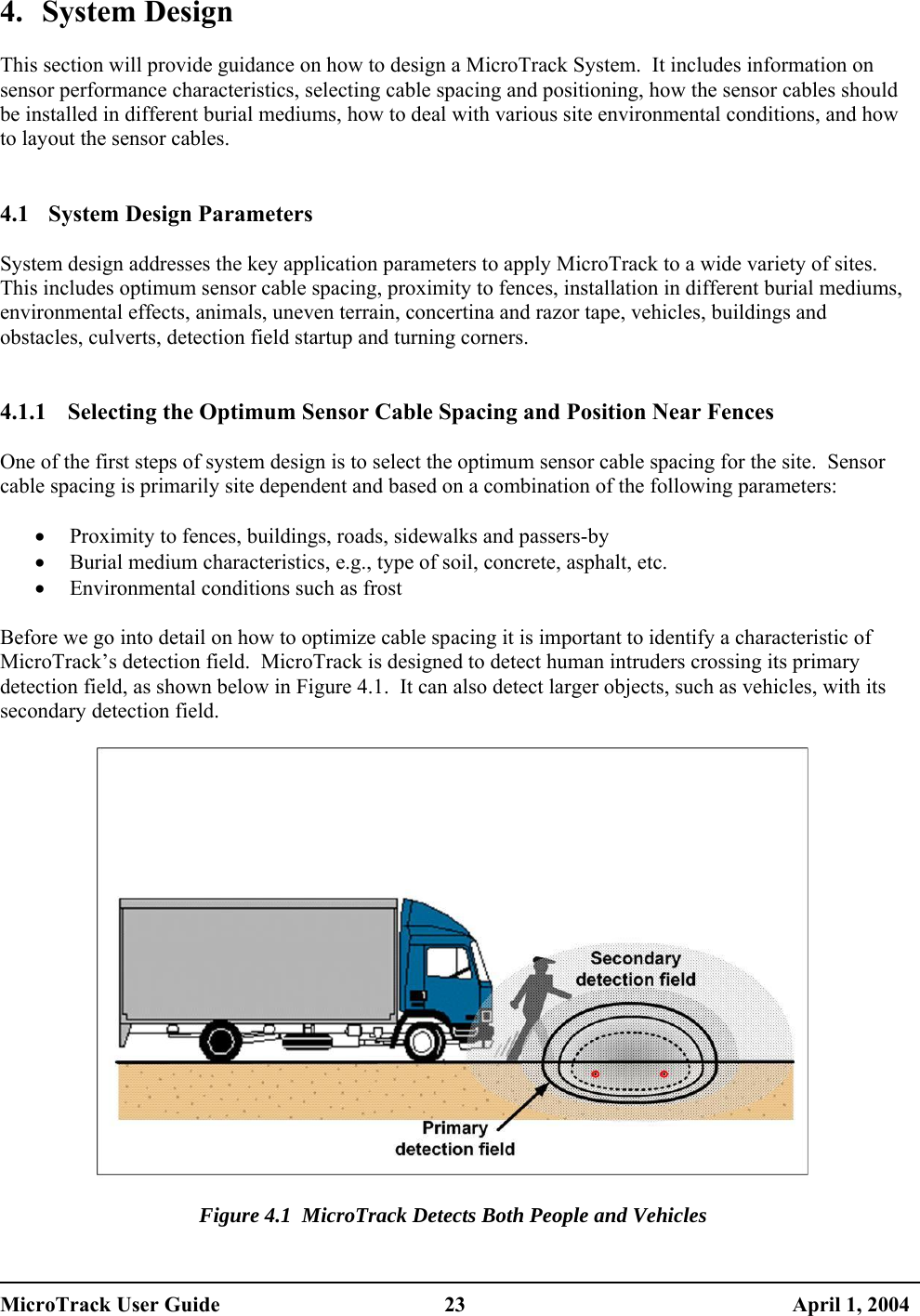  4. System Design  This section will provide guidance on how to design a MicroTrack System.  It includes information on sensor performance characteristics, selecting cable spacing and positioning, how the sensor cables should be installed in different burial mediums, how to deal with various site environmental conditions, and how to layout the sensor cables.   4.1  System Design Parameters  System design addresses the key application parameters to apply MicroTrack to a wide variety of sites.  This includes optimum sensor cable spacing, proximity to fences, installation in different burial mediums, environmental effects, animals, uneven terrain, concertina and razor tape, vehicles, buildings and obstacles, culverts, detection field startup and turning corners.   4.1.1  Selecting the Optimum Sensor Cable Spacing and Position Near Fences  One of the first steps of system design is to select the optimum sensor cable spacing for the site.  Sensor cable spacing is primarily site dependent and based on a combination of the following parameters:  •  Proximity to fences, buildings, roads, sidewalks and passers-by •  Burial medium characteristics, e.g., type of soil, concrete, asphalt, etc. •  Environmental conditions such as frost  Before we go into detail on how to optimize cable spacing it is important to identify a characteristic of MicroTrack’s detection field.  MicroTrack is designed to detect human intruders crossing its primary detection field, as shown below in Figure 4.1.  It can also detect larger objects, such as vehicles, with its secondary detection field.    Figure 4.1  MicroTrack Detects Both People and Vehicles MicroTrack User Guide  23  April 1, 2004 