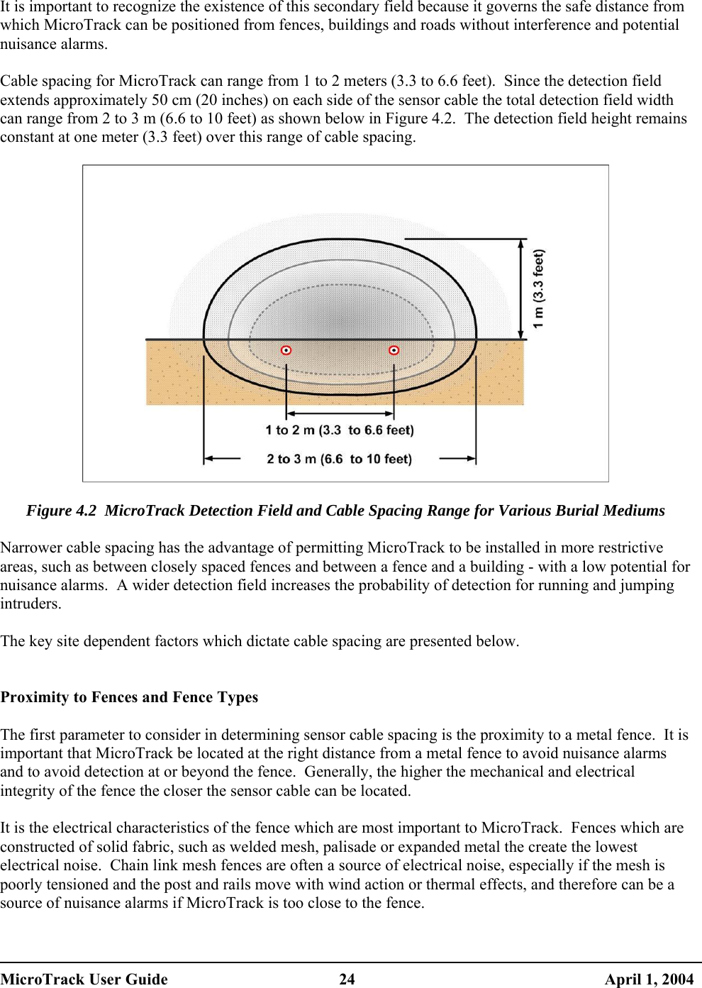   It is important to recognize the existence of this secondary field because it governs the safe distance from which MicroTrack can be positioned from fences, buildings and roads without interference and potential nuisance alarms.  Cable spacing for MicroTrack can range from 1 to 2 meters (3.3 to 6.6 feet).  Since the detection field extends approximately 50 cm (20 inches) on each side of the sensor cable the total detection field width can range from 2 to 3 m (6.6 to 10 feet) as shown below in Figure 4.2.  The detection field height remains constant at one meter (3.3 feet) over this range of cable spacing.    Figure 4.2  MicroTrack Detection Field and Cable Spacing Range for Various Burial Mediums  Narrower cable spacing has the advantage of permitting MicroTrack to be installed in more restrictive areas, such as between closely spaced fences and between a fence and a building - with a low potential for nuisance alarms.  A wider detection field increases the probability of detection for running and jumping intruders.  The key site dependent factors which dictate cable spacing are presented below.   Proximity to Fences and Fence Types  The first parameter to consider in determining sensor cable spacing is the proximity to a metal fence.  It is important that MicroTrack be located at the right distance from a metal fence to avoid nuisance alarms and to avoid detection at or beyond the fence.  Generally, the higher the mechanical and electrical integrity of the fence the closer the sensor cable can be located.  It is the electrical characteristics of the fence which are most important to MicroTrack.  Fences which are constructed of solid fabric, such as welded mesh, palisade or expanded metal the create the lowest electrical noise.  Chain link mesh fences are often a source of electrical noise, especially if the mesh is poorly tensioned and the post and rails move with wind action or thermal effects, and therefore can be a source of nuisance alarms if MicroTrack is too close to the fence.   MicroTrack User Guide  24  April 1, 2004 