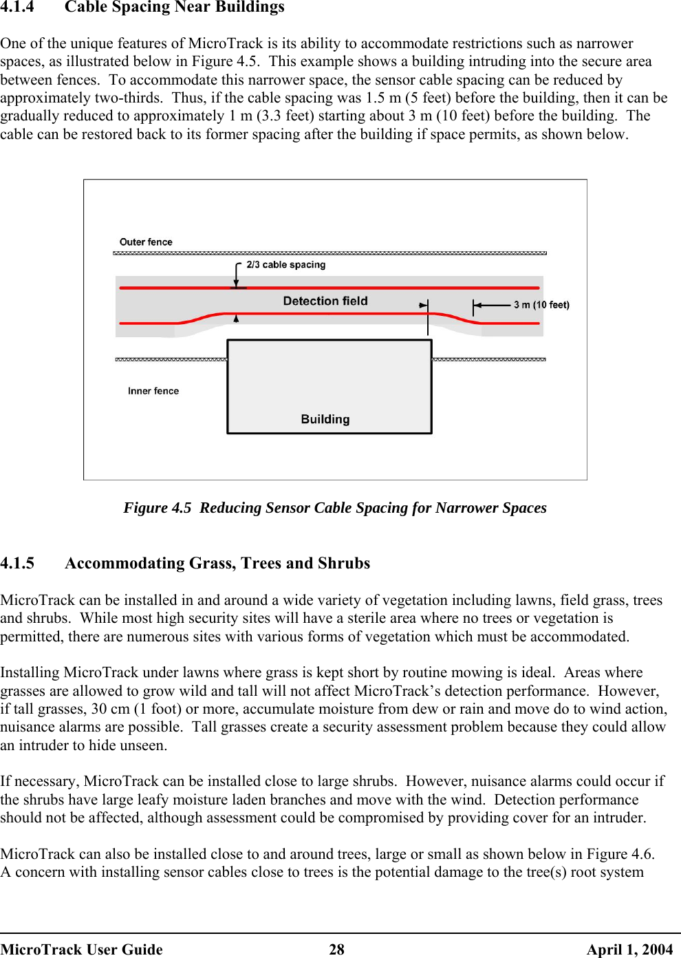   4.1.4  Cable Spacing Near Buildings  One of the unique features of MicroTrack is its ability to accommodate restrictions such as narrower spaces, as illustrated below in Figure 4.5.  This example shows a building intruding into the secure area between fences.  To accommodate this narrower space, the sensor cable spacing can be reduced by approximately two-thirds.  Thus, if the cable spacing was 1.5 m (5 feet) before the building, then it can be gradually reduced to approximately 1 m (3.3 feet) starting about 3 m (10 feet) before the building.  The cable can be restored back to its former spacing after the building if space permits, as shown below.     Figure 4.5  Reducing Sensor Cable Spacing for Narrower Spaces   4.1.5  Accommodating Grass, Trees and Shrubs  MicroTrack can be installed in and around a wide variety of vegetation including lawns, field grass, trees and shrubs.  While most high security sites will have a sterile area where no trees or vegetation is permitted, there are numerous sites with various forms of vegetation which must be accommodated.  Installing MicroTrack under lawns where grass is kept short by routine mowing is ideal.  Areas where grasses are allowed to grow wild and tall will not affect MicroTrack’s detection performance.  However, if tall grasses, 30 cm (1 foot) or more, accumulate moisture from dew or rain and move do to wind action, nuisance alarms are possible.  Tall grasses create a security assessment problem because they could allow an intruder to hide unseen.  If necessary, MicroTrack can be installed close to large shrubs.  However, nuisance alarms could occur if the shrubs have large leafy moisture laden branches and move with the wind.  Detection performance should not be affected, although assessment could be compromised by providing cover for an intruder.  MicroTrack can also be installed close to and around trees, large or small as shown below in Figure 4.6.  A concern with installing sensor cables close to trees is the potential damage to the tree(s) root system MicroTrack User Guide  28  April 1, 2004 