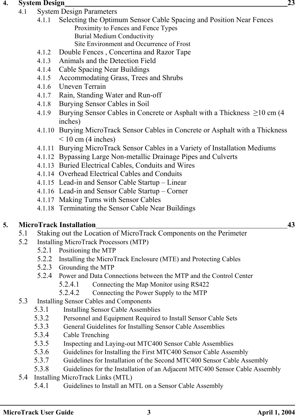   4. System Design 23 4.1 System Design Parameters 4.1.1 Selecting the Optimum Sensor Cable Spacing and Position Near Fences Proximity to Fences and Fence Types Burial Medium Conductivity Site Environment and Occurrence of Frost 4.1.2 Double Fences , Concertina and Razor Tape 4.1.3 Animals and the Detection Field 4.1.4 Cable Spacing Near Buildings 4.1.5 Accommodating Grass, Trees and Shrubs 4.1.6 Uneven Terrain 4.1.7 Rain, Standing Water and Run-off 4.1.8 Burying Sensor Cables in Soil 4.1.9 Burying Sensor Cables in Concrete or Asphalt with a Thickness  ≥10 cm (4 inches) 4.1.10 Burying MicroTrack Sensor Cables in Concrete or Asphalt with a Thickness  &lt; 10 cm (4 inches) 4.1.11 Burying MicroTrack Sensor Cables in a Variety of Installation Mediums 4.1.12 Bypassing Large Non-metallic Drainage Pipes and Culverts 4.1.13 Buried Electrical Cables, Conduits and Wires 4.1.14 Overhead Electrical Cables and Conduits 4.1.15 Lead-in and Sensor Cable Startup – Linear 4.1.16 Lead-in and Sensor Cable Startup – Corner 4.1.17 Making Turns with Sensor Cables 4.1.18 Terminating the Sensor Cable Near Buildings  5. MicroTrack Installation 43 5.1  Staking out the Location of MicroTrack Components on the Perimeter 5.2 Installing MicroTrack Processors (MTP) 5.2.1 Positioning the MTP 5.2.2 Installing the MicroTrack Enclosure (MTE) and Protecting Cables 5.2.3 Grounding the MTP 5.2.4 Power and Data Connections between the MTP and the Control Center 5.2.4.1 Connecting the Map Monitor using RS422 5.2.4.2 Connecting the Power Supply to the MTP 5.3 Installing Sensor Cables and Components 5.3.1 Installing Sensor Cable Assemblies 5.3.2 Personnel and Equipment Required to Install Sensor Cable Sets 5.3.3 General Guidelines for Installing Sensor Cable Assemblies 5.3.4 Cable Trenching 5.3.5 Inspecting and Laying-out MTC400 Sensor Cable Assemblies 5.3.6 Guidelines for Installing the First MTC400 Sensor Cable Assembly 5.3.7 Guidelines for Installation of the Second MTC400 Sensor Cable Assembly 5.3.8 Guidelines for the Installation of an Adjacent MTC400 Sensor Cable Assembly 5.4 Installing MicroTrack Links (MTL) 5.4.1 Guidelines to Install an MTL on a Sensor Cable Assembly MicroTrack User Guide  3  April 1, 2004 