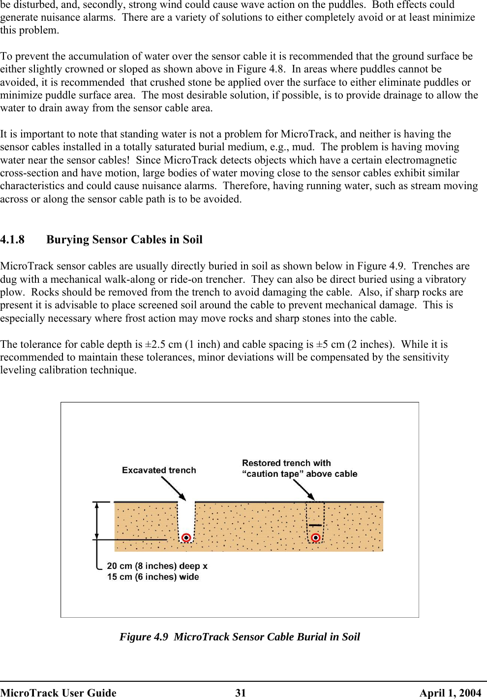  be disturbed, and, secondly, strong wind could cause wave action on the puddles.  Both effects could generate nuisance alarms.  There are a variety of solutions to either completely avoid or at least minimize this problem.  To prevent the accumulation of water over the sensor cable it is recommended that the ground surface be either slightly crowned or sloped as shown above in Figure 4.8.  In areas where puddles cannot be avoided, it is recommended  that crushed stone be applied over the surface to either eliminate puddles or minimize puddle surface area.  The most desirable solution, if possible, is to provide drainage to allow the water to drain away from the sensor cable area.  It is important to note that standing water is not a problem for MicroTrack, and neither is having the sensor cables installed in a totally saturated burial medium, e.g., mud.  The problem is having moving water near the sensor cables!  Since MicroTrack detects objects which have a certain electromagnetic cross-section and have motion, large bodies of water moving close to the sensor cables exhibit similar characteristics and could cause nuisance alarms.  Therefore, having running water, such as stream moving across or along the sensor cable path is to be avoided.   4.1.8  Burying Sensor Cables in Soil  MicroTrack sensor cables are usually directly buried in soil as shown below in Figure 4.9.  Trenches are dug with a mechanical walk-along or ride-on trencher.  They can also be direct buried using a vibratory plow.  Rocks should be removed from the trench to avoid damaging the cable.  Also, if sharp rocks are present it is advisable to place screened soil around the cable to prevent mechanical damage.  This is especially necessary where frost action may move rocks and sharp stones into the cable.  The tolerance for cable depth is ±2.5 cm (1 inch) and cable spacing is ±5 cm (2 inches).  While it is recommended to maintain these tolerances, minor deviations will be compensated by the sensitivity leveling calibration technique.     Figure 4.9  MicroTrack Sensor Cable Burial in Soil  MicroTrack User Guide  31  April 1, 2004 