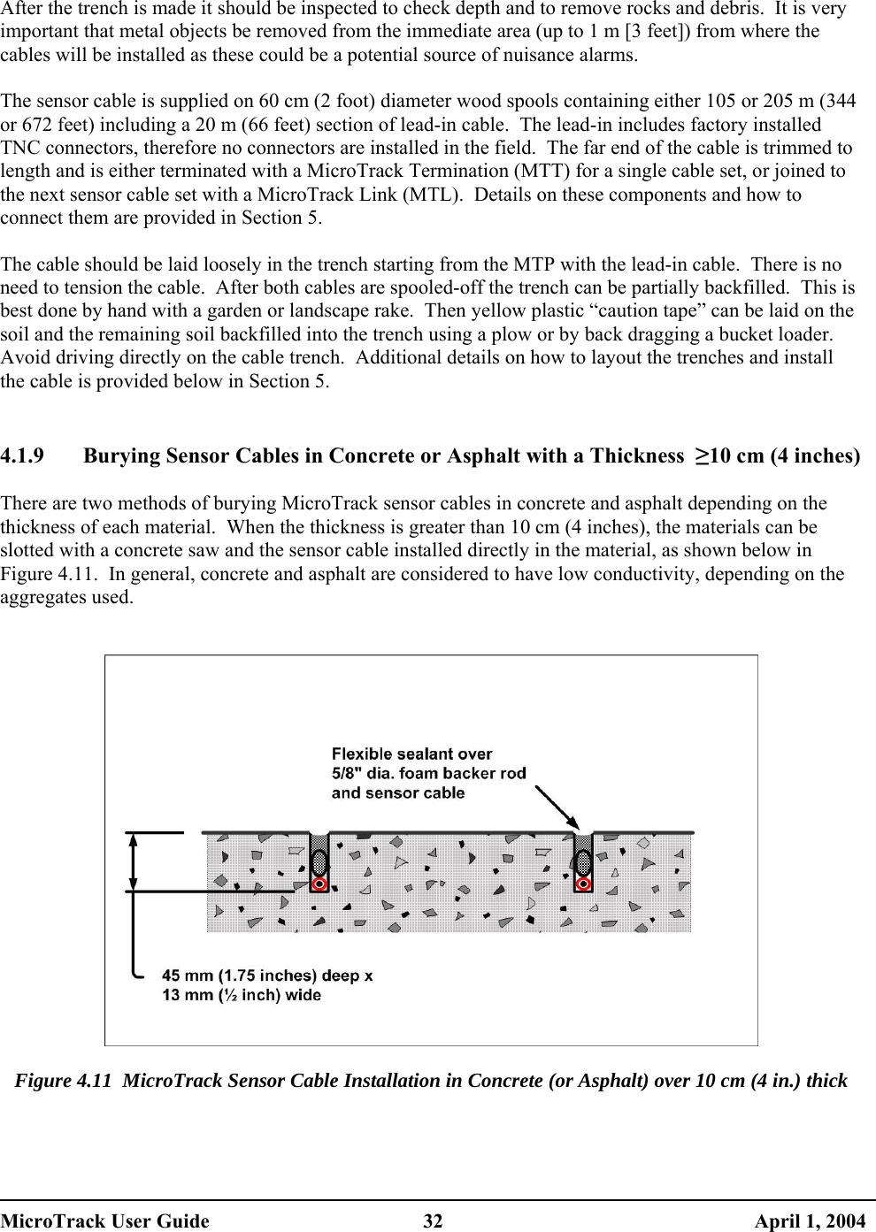   After the trench is made it should be inspected to check depth and to remove rocks and debris.  It is very important that metal objects be removed from the immediate area (up to 1 m [3 feet]) from where the cables will be installed as these could be a potential source of nuisance alarms.  The sensor cable is supplied on 60 cm (2 foot) diameter wood spools containing either 105 or 205 m (344 or 672 feet) including a 20 m (66 feet) section of lead-in cable.  The lead-in includes factory installed TNC connectors, therefore no connectors are installed in the field.  The far end of the cable is trimmed to length and is either terminated with a MicroTrack Termination (MTT) for a single cable set, or joined to the next sensor cable set with a MicroTrack Link (MTL).  Details on these components and how to connect them are provided in Section 5.  The cable should be laid loosely in the trench starting from the MTP with the lead-in cable.  There is no need to tension the cable.  After both cables are spooled-off the trench can be partially backfilled.  This is best done by hand with a garden or landscape rake.  Then yellow plastic “caution tape” can be laid on the soil and the remaining soil backfilled into the trench using a plow or by back dragging a bucket loader.  Avoid driving directly on the cable trench.  Additional details on how to layout the trenches and install the cable is provided below in Section 5.   4.1.9  Burying Sensor Cables in Concrete or Asphalt with a Thickness  ≥10 cm (4 inches)  There are two methods of burying MicroTrack sensor cables in concrete and asphalt depending on the thickness of each material.  When the thickness is greater than 10 cm (4 inches), the materials can be slotted with a concrete saw and the sensor cable installed directly in the material, as shown below in Figure 4.11.  In general, concrete and asphalt are considered to have low conductivity, depending on the aggregates used.     Figure 4.11  MicroTrack Sensor Cable Installation in Concrete (or Asphalt) over 10 cm (4 in.) thick MicroTrack User Guide  32  April 1, 2004 