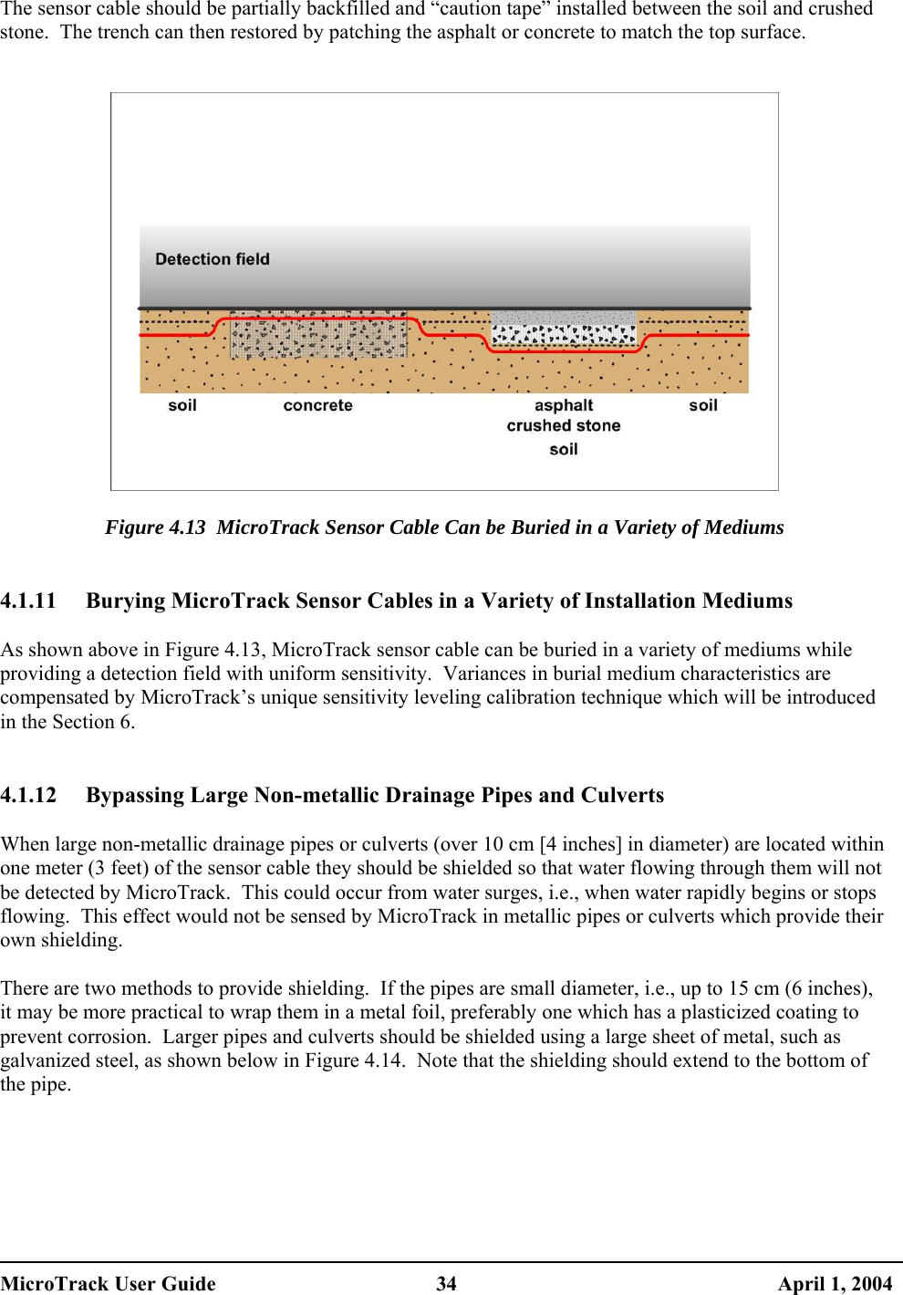  The sensor cable should be partially backfilled and “caution tape” installed between the soil and crushed stone.  The trench can then restored by patching the asphalt or concrete to match the top surface.     Figure 4.13  MicroTrack Sensor Cable Can be Buried in a Variety of Mediums   4.1.11  Burying MicroTrack Sensor Cables in a Variety of Installation Mediums  As shown above in Figure 4.13, MicroTrack sensor cable can be buried in a variety of mediums while providing a detection field with uniform sensitivity.  Variances in burial medium characteristics are compensated by MicroTrack’s unique sensitivity leveling calibration technique which will be introduced in the Section 6.   4.1.12  Bypassing Large Non-metallic Drainage Pipes and Culverts  When large non-metallic drainage pipes or culverts (over 10 cm [4 inches] in diameter) are located within one meter (3 feet) of the sensor cable they should be shielded so that water flowing through them will not be detected by MicroTrack.  This could occur from water surges, i.e., when water rapidly begins or stops flowing.  This effect would not be sensed by MicroTrack in metallic pipes or culverts which provide their own shielding.  There are two methods to provide shielding.  If the pipes are small diameter, i.e., up to 15 cm (6 inches), it may be more practical to wrap them in a metal foil, preferably one which has a plasticized coating to prevent corrosion.  Larger pipes and culverts should be shielded using a large sheet of metal, such as galvanized steel, as shown below in Figure 4.14.  Note that the shielding should extend to the bottom of the pipe.   MicroTrack User Guide  34  April 1, 2004 