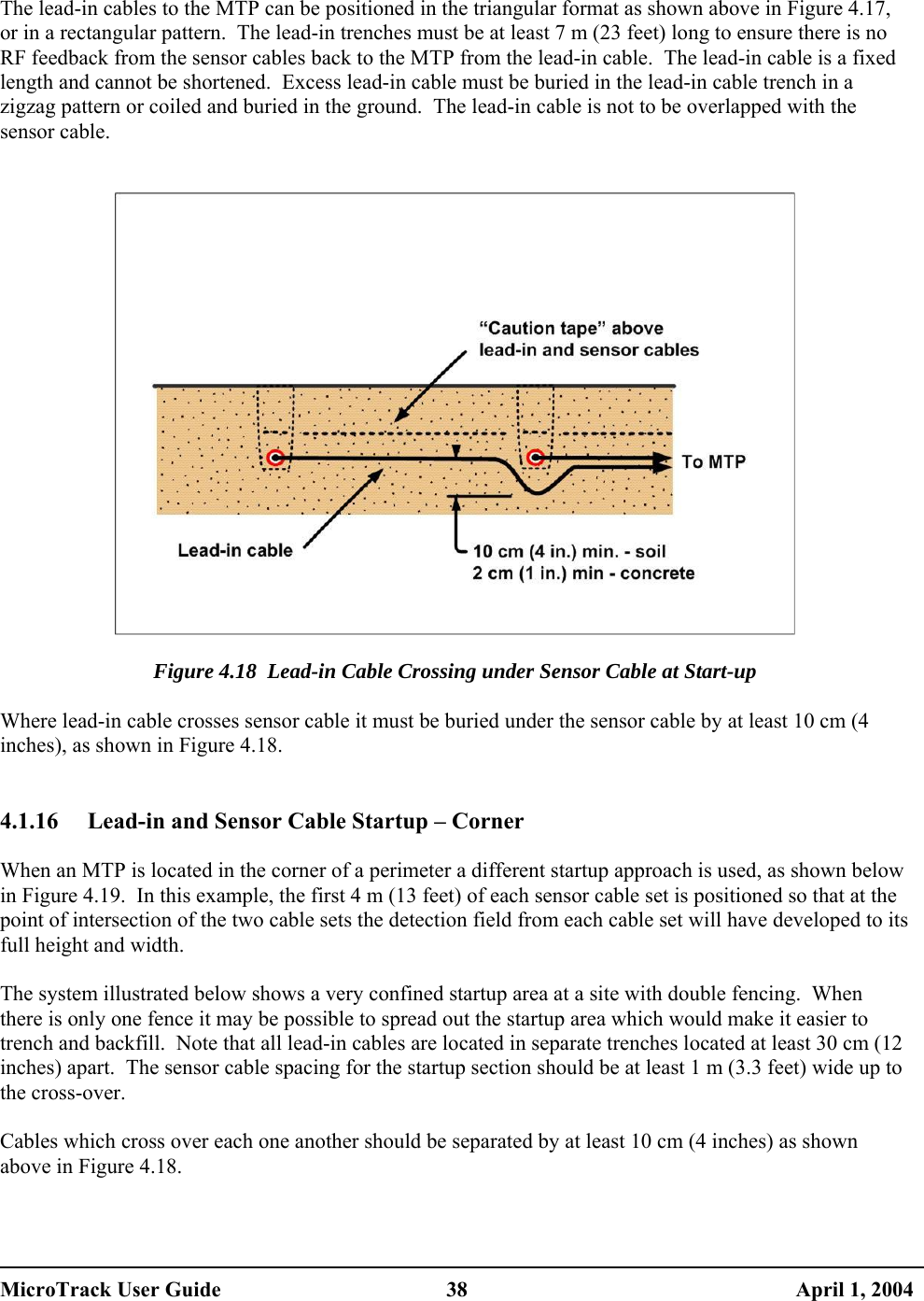   The lead-in cables to the MTP can be positioned in the triangular format as shown above in Figure 4.17, or in a rectangular pattern.  The lead-in trenches must be at least 7 m (23 feet) long to ensure there is no RF feedback from the sensor cables back to the MTP from the lead-in cable.  The lead-in cable is a fixed length and cannot be shortened.  Excess lead-in cable must be buried in the lead-in cable trench in a zigzag pattern or coiled and buried in the ground.  The lead-in cable is not to be overlapped with the sensor cable.     Figure 4.18  Lead-in Cable Crossing under Sensor Cable at Start-up  Where lead-in cable crosses sensor cable it must be buried under the sensor cable by at least 10 cm (4 inches), as shown in Figure 4.18.   4.1.16  Lead-in and Sensor Cable Startup – Corner  When an MTP is located in the corner of a perimeter a different startup approach is used, as shown below in Figure 4.19.  In this example, the first 4 m (13 feet) of each sensor cable set is positioned so that at the point of intersection of the two cable sets the detection field from each cable set will have developed to its full height and width.  The system illustrated below shows a very confined startup area at a site with double fencing.  When there is only one fence it may be possible to spread out the startup area which would make it easier to trench and backfill.  Note that all lead-in cables are located in separate trenches located at least 30 cm (12 inches) apart.  The sensor cable spacing for the startup section should be at least 1 m (3.3 feet) wide up to the cross-over.  Cables which cross over each one another should be separated by at least 10 cm (4 inches) as shown above in Figure 4.18.   MicroTrack User Guide  38  April 1, 2004 
