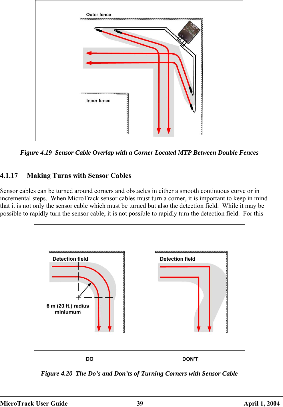    Figure 4.19  Sensor Cable Overlap with a Corner Located MTP Between Double Fences   4.1.17  Making Turns with Sensor Cables  Sensor cables can be turned around corners and obstacles in either a smooth continuous curve or in incremental steps.  When MicroTrack sensor cables must turn a corner, it is important to keep in mind that it is not only the sensor cable which must be turned but also the detection field.  While it may be possible to rapidly turn the sensor cable, it is not possible to rapidly turn the detection field.  For this     Figure 4.20  The Do’s and Don’ts of Turning Corners with Sensor Cable  MicroTrack User Guide  39  April 1, 2004 
