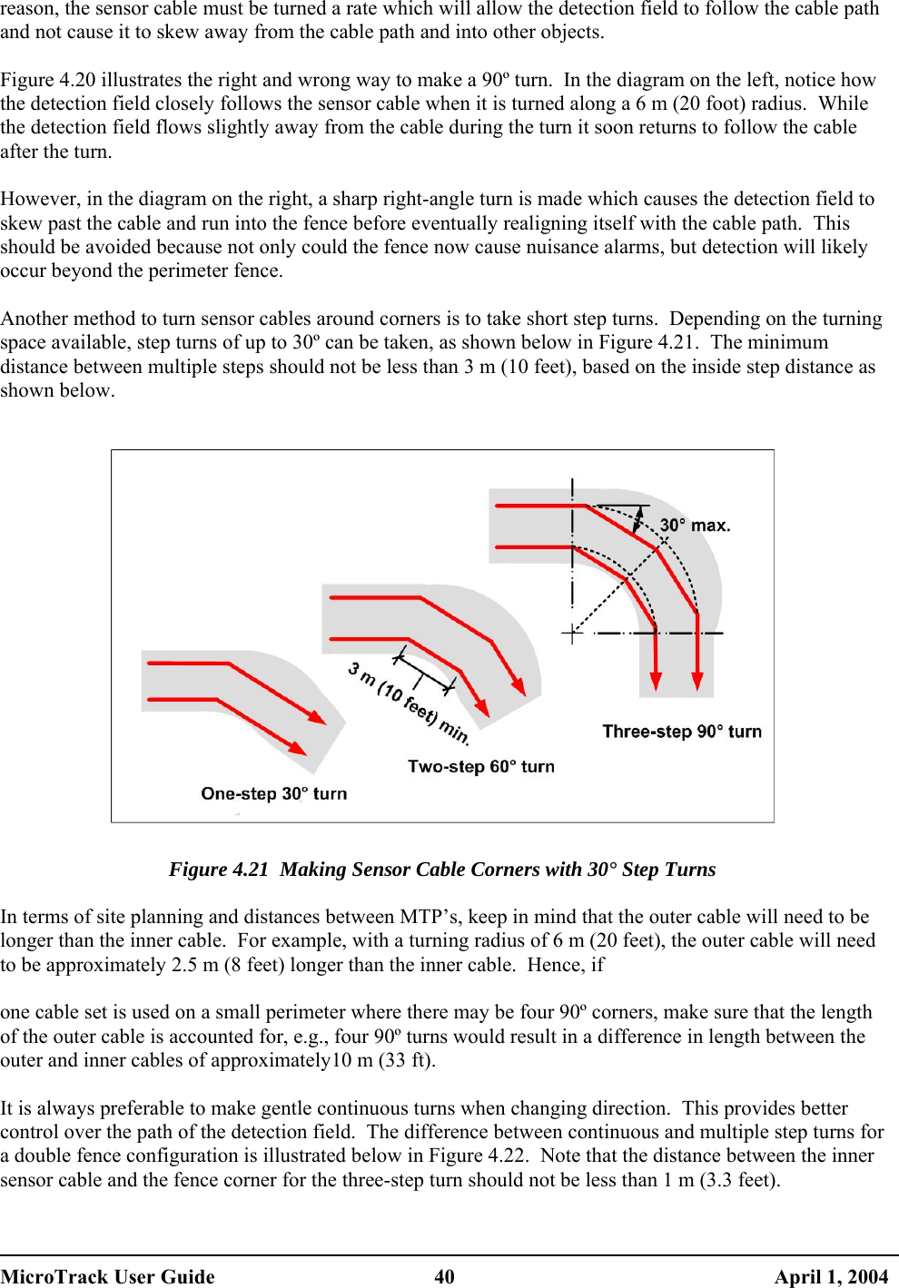  reason, the sensor cable must be turned a rate which will allow the detection field to follow the cable path and not cause it to skew away from the cable path and into other objects.  Figure 4.20 illustrates the right and wrong way to make a 90º turn.  In the diagram on the left, notice how the detection field closely follows the sensor cable when it is turned along a 6 m (20 foot) radius.  While the detection field flows slightly away from the cable during the turn it soon returns to follow the cable after the turn.  However, in the diagram on the right, a sharp right-angle turn is made which causes the detection field to skew past the cable and run into the fence before eventually realigning itself with the cable path.  This should be avoided because not only could the fence now cause nuisance alarms, but detection will likely occur beyond the perimeter fence.  Another method to turn sensor cables around corners is to take short step turns.  Depending on the turning space available, step turns of up to 30º can be taken, as shown below in Figure 4.21.  The minimum distance between multiple steps should not be less than 3 m (10 feet), based on the inside step distance as shown below.     Figure 4.21  Making Sensor Cable Corners with 30° Step Turns  In terms of site planning and distances between MTP’s, keep in mind that the outer cable will need to be longer than the inner cable.  For example, with a turning radius of 6 m (20 feet), the outer cable will need to be approximately 2.5 m (8 feet) longer than the inner cable.  Hence, if   one cable set is used on a small perimeter where there may be four 90º corners, make sure that the length of the outer cable is accounted for, e.g., four 90º turns would result in a difference in length between the outer and inner cables of approximately10 m (33 ft).  It is always preferable to make gentle continuous turns when changing direction.  This provides better control over the path of the detection field.  The difference between continuous and multiple step turns for a double fence configuration is illustrated below in Figure 4.22.  Note that the distance between the inner sensor cable and the fence corner for the three-step turn should not be less than 1 m (3.3 feet).  MicroTrack User Guide  40  April 1, 2004 