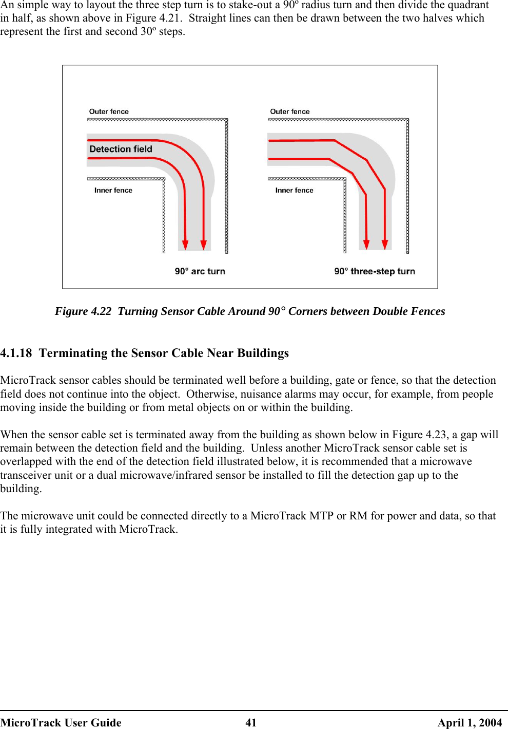  An simple way to layout the three step turn is to stake-out a 90º radius turn and then divide the quadrant in half, as shown above in Figure 4.21.  Straight lines can then be drawn between the two halves which represent the first and second 30º steps.     Figure 4.22  Turning Sensor Cable Around 90° Corners between Double Fences   4.1.18  Terminating the Sensor Cable Near Buildings  MicroTrack sensor cables should be terminated well before a building, gate or fence, so that the detection field does not continue into the object.  Otherwise, nuisance alarms may occur, for example, from people moving inside the building or from metal objects on or within the building.  When the sensor cable set is terminated away from the building as shown below in Figure 4.23, a gap will remain between the detection field and the building.  Unless another MicroTrack sensor cable set is overlapped with the end of the detection field illustrated below, it is recommended that a microwave transceiver unit or a dual microwave/infrared sensor be installed to fill the detection gap up to the building.  The microwave unit could be connected directly to a MicroTrack MTP or RM for power and data, so that it is fully integrated with MicroTrack.  MicroTrack User Guide  41  April 1, 2004 