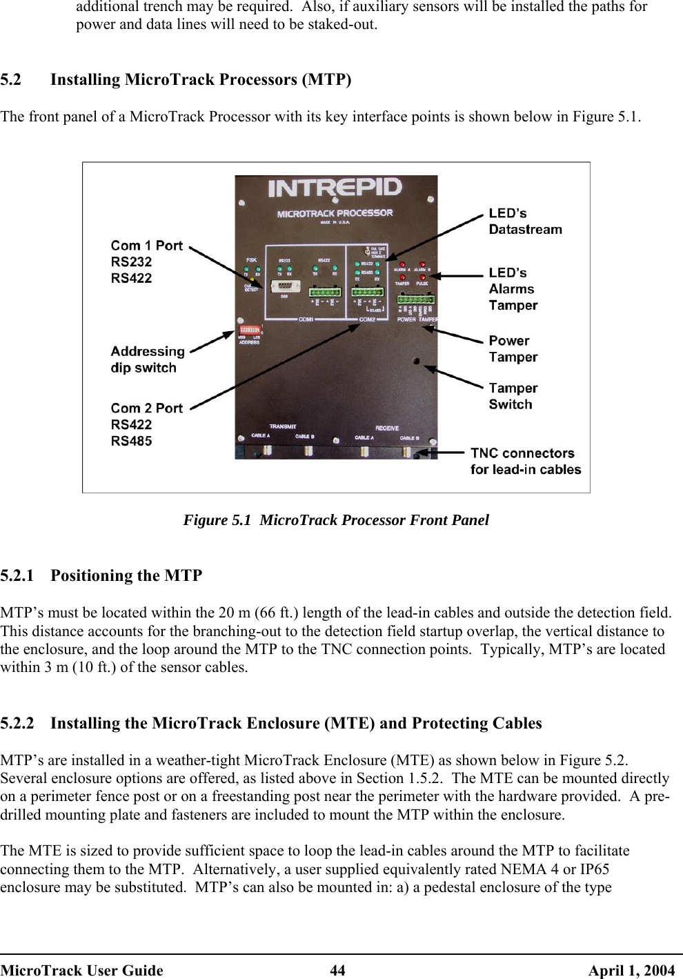  additional trench may be required.  Also, if auxiliary sensors will be installed the paths for power and data lines will need to be staked-out.   5.2  Installing MicroTrack Processors (MTP)  The front panel of a MicroTrack Processor with its key interface points is shown below in Figure 5.1.     Figure 5.1  MicroTrack Processor Front Panel   5.2.1 Positioning the MTP  MTP’s must be located within the 20 m (66 ft.) length of the lead-in cables and outside the detection field.  This distance accounts for the branching-out to the detection field startup overlap, the vertical distance to the enclosure, and the loop around the MTP to the TNC connection points.  Typically, MTP’s are located within 3 m (10 ft.) of the sensor cables.   5.2.2  Installing the MicroTrack Enclosure (MTE) and Protecting Cables  MTP’s are installed in a weather-tight MicroTrack Enclosure (MTE) as shown below in Figure 5.2.  Several enclosure options are offered, as listed above in Section 1.5.2.  The MTE can be mounted directly on a perimeter fence post or on a freestanding post near the perimeter with the hardware provided.  A pre-drilled mounting plate and fasteners are included to mount the MTP within the enclosure.  The MTE is sized to provide sufficient space to loop the lead-in cables around the MTP to facilitate connecting them to the MTP.  Alternatively, a user supplied equivalently rated NEMA 4 or IP65 enclosure may be substituted.  MTP’s can also be mounted in: a) a pedestal enclosure of the type MicroTrack User Guide  44  April 1, 2004 