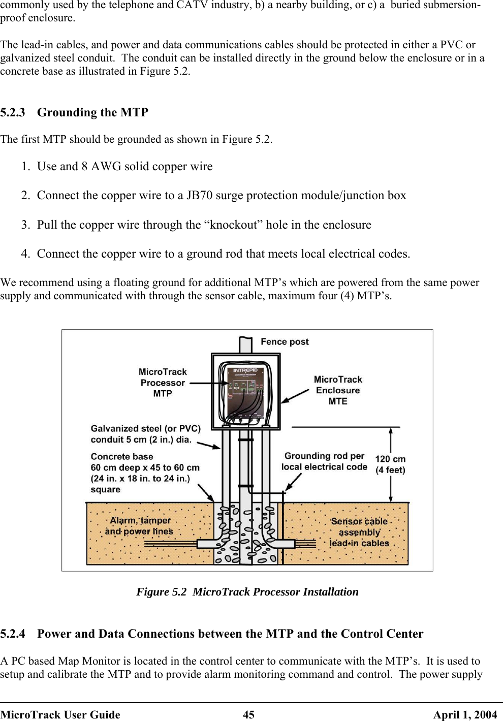  commonly used by the telephone and CATV industry, b) a nearby building, or c) a  buried submersion-proof enclosure.  The lead-in cables, and power and data communications cables should be protected in either a PVC or galvanized steel conduit.  The conduit can be installed directly in the ground below the enclosure or in a concrete base as illustrated in Figure 5.2.   5.2.3  Grounding the MTP  The first MTP should be grounded as shown in Figure 5.2. 1.  Use and 8 AWG solid copper wire  2.  Connect the copper wire to a JB70 surge protection module/junction box  3.  Pull the copper wire through the “knockout” hole in the enclosure  4.  Connect the copper wire to a ground rod that meets local electrical codes.  We recommend using a floating ground for additional MTP’s which are powered from the same power supply and communicated with through the sensor cable, maximum four (4) MTP’s.     Figure 5.2  MicroTrack Processor Installation   5.2.4  Power and Data Connections between the MTP and the Control Center  A PC based Map Monitor is located in the control center to communicate with the MTP’s.  It is used to setup and calibrate the MTP and to provide alarm monitoring command and control.  The power supply MicroTrack User Guide  45  April 1, 2004 