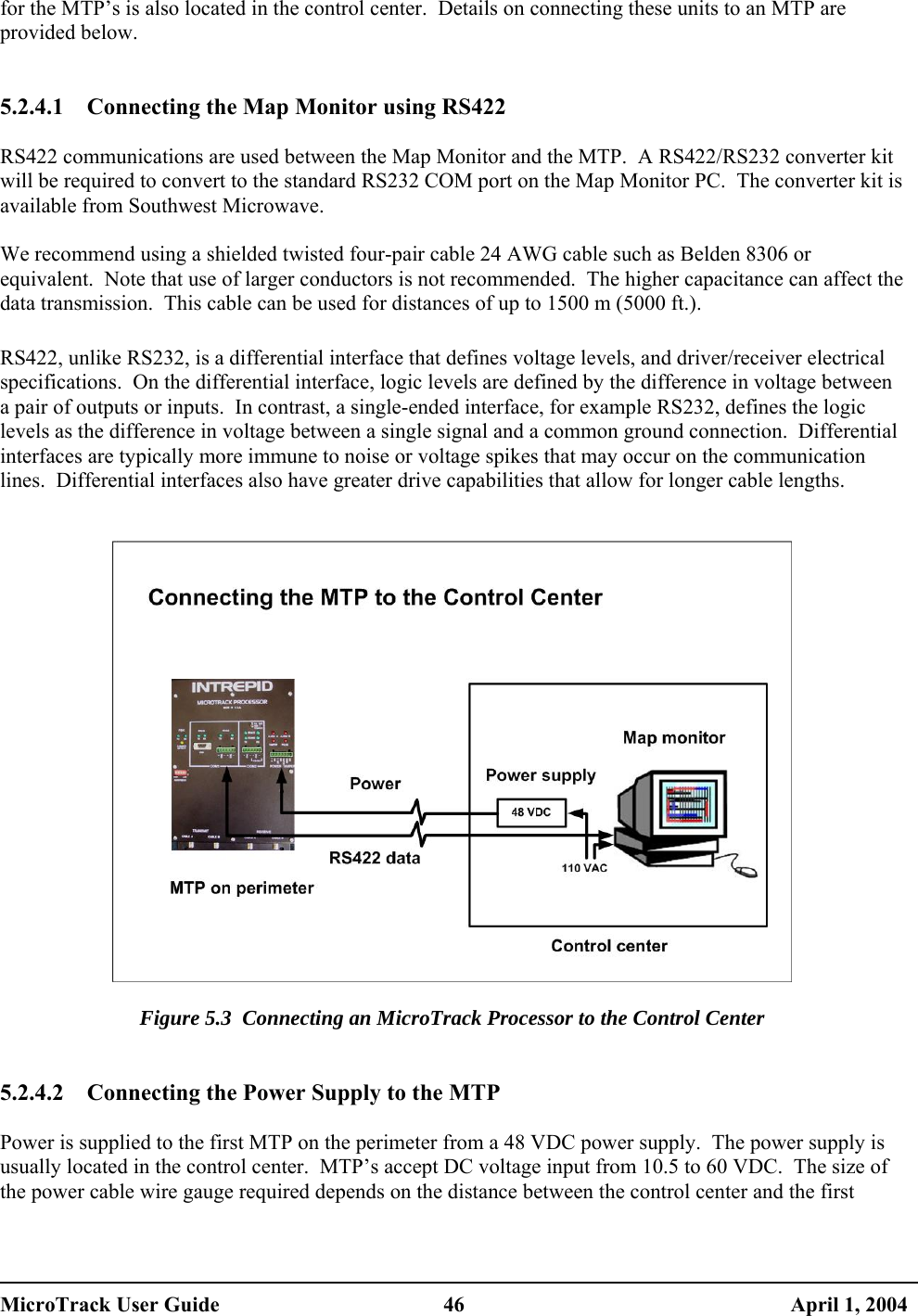 for the MTP’s is also located in the control center.  Details on connecting these units to an MTP are provided below.   5.2.4.1  Connecting the Map Monitor using RS422  RS422 communications are used between the Map Monitor and the MTP.  A RS422/RS232 converter kit will be required to convert to the standard RS232 COM port on the Map Monitor PC.  The converter kit is available from Southwest Microwave.  We recommend using a shielded twisted four-pair cable 24 AWG cable such as Belden 8306 or equivalent.  Note that use of larger conductors is not recommended.  The higher capacitance can affect the data transmission.  This cable can be used for distances of up to 1500 m (5000 ft.).  RS422, unlike RS232, is a differential interface that defines voltage levels, and driver/receiver electrical specifications.  On the differential interface, logic levels are defined by the difference in voltage between a pair of outputs or inputs.  In contrast, a single-ended interface, for example RS232, defines the logic levels as the difference in voltage between a single signal and a common ground connection.  Differential interfaces are typically more immune to noise or voltage spikes that may occur on the communication lines.  Differential interfaces also have greater drive capabilities that allow for longer cable lengths.     Figure 5.3  Connecting an MicroTrack Processor to the Control Center    5.2.4.2  Connecting the Power Supply to the MTP  Power is supplied to the first MTP on the perimeter from a 48 VDC power supply.  The power supply is usually located in the control center.  MTP’s accept DC voltage input from 10.5 to 60 VDC.  The size of the power cable wire gauge required depends on the distance between the control center and the first MicroTrack User Guide  46  April 1, 2004 