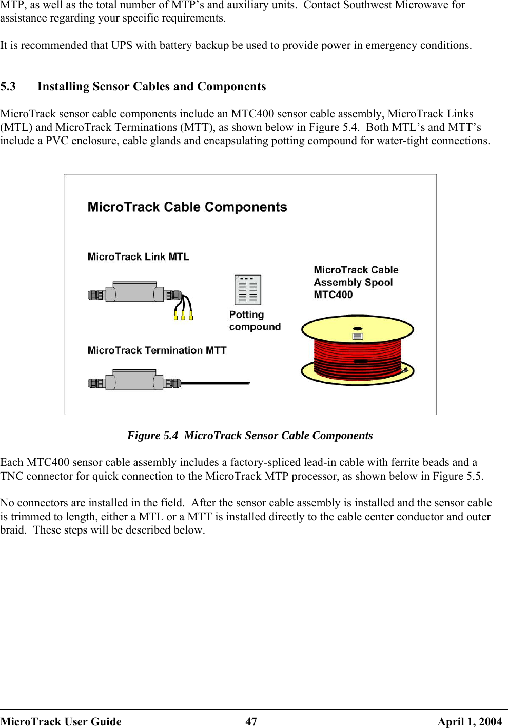  MTP, as well as the total number of MTP’s and auxiliary units.  Contact Southwest Microwave for assistance regarding your specific requirements.  It is recommended that UPS with battery backup be used to provide power in emergency conditions.   5.3  Installing Sensor Cables and Components  MicroTrack sensor cable components include an MTC400 sensor cable assembly, MicroTrack Links (MTL) and MicroTrack Terminations (MTT), as shown below in Figure 5.4.  Both MTL’s and MTT’s include a PVC enclosure, cable glands and encapsulating potting compound for water-tight connections.     Figure 5.4  MicroTrack Sensor Cable Components  Each MTC400 sensor cable assembly includes a factory-spliced lead-in cable with ferrite beads and a TNC connector for quick connection to the MicroTrack MTP processor, as shown below in Figure 5.5.  No connectors are installed in the field.  After the sensor cable assembly is installed and the sensor cable is trimmed to length, either a MTL or a MTT is installed directly to the cable center conductor and outer braid.  These steps will be described below.   MicroTrack User Guide  47  April 1, 2004 