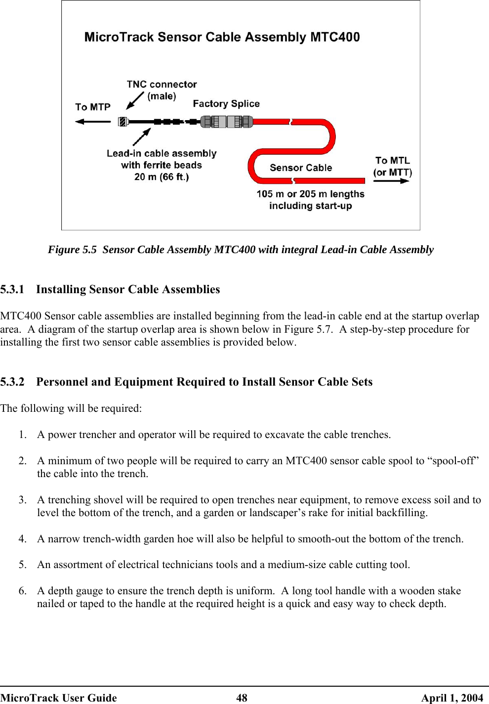    Figure 5.5  Sensor Cable Assembly MTC400 with integral Lead-in Cable Assembly   5.3.1  Installing Sensor Cable Assemblies  MTC400 Sensor cable assemblies are installed beginning from the lead-in cable end at the startup overlap area.  A diagram of the startup overlap area is shown below in Figure 5.7.  A step-by-step procedure for installing the first two sensor cable assemblies is provided below.   5.3.2  Personnel and Equipment Required to Install Sensor Cable Sets  The following will be required:  1.  A power trencher and operator will be required to excavate the cable trenches.  2.  A minimum of two people will be required to carry an MTC400 sensor cable spool to “spool-off” the cable into the trench.  3.  A trenching shovel will be required to open trenches near equipment, to remove excess soil and to level the bottom of the trench, and a garden or landscaper’s rake for initial backfilling.  4.  A narrow trench-width garden hoe will also be helpful to smooth-out the bottom of the trench.  5.  An assortment of electrical technicians tools and a medium-size cable cutting tool.  6.  A depth gauge to ensure the trench depth is uniform.  A long tool handle with a wooden stake nailed or taped to the handle at the required height is a quick and easy way to check depth.  MicroTrack User Guide  48  April 1, 2004 