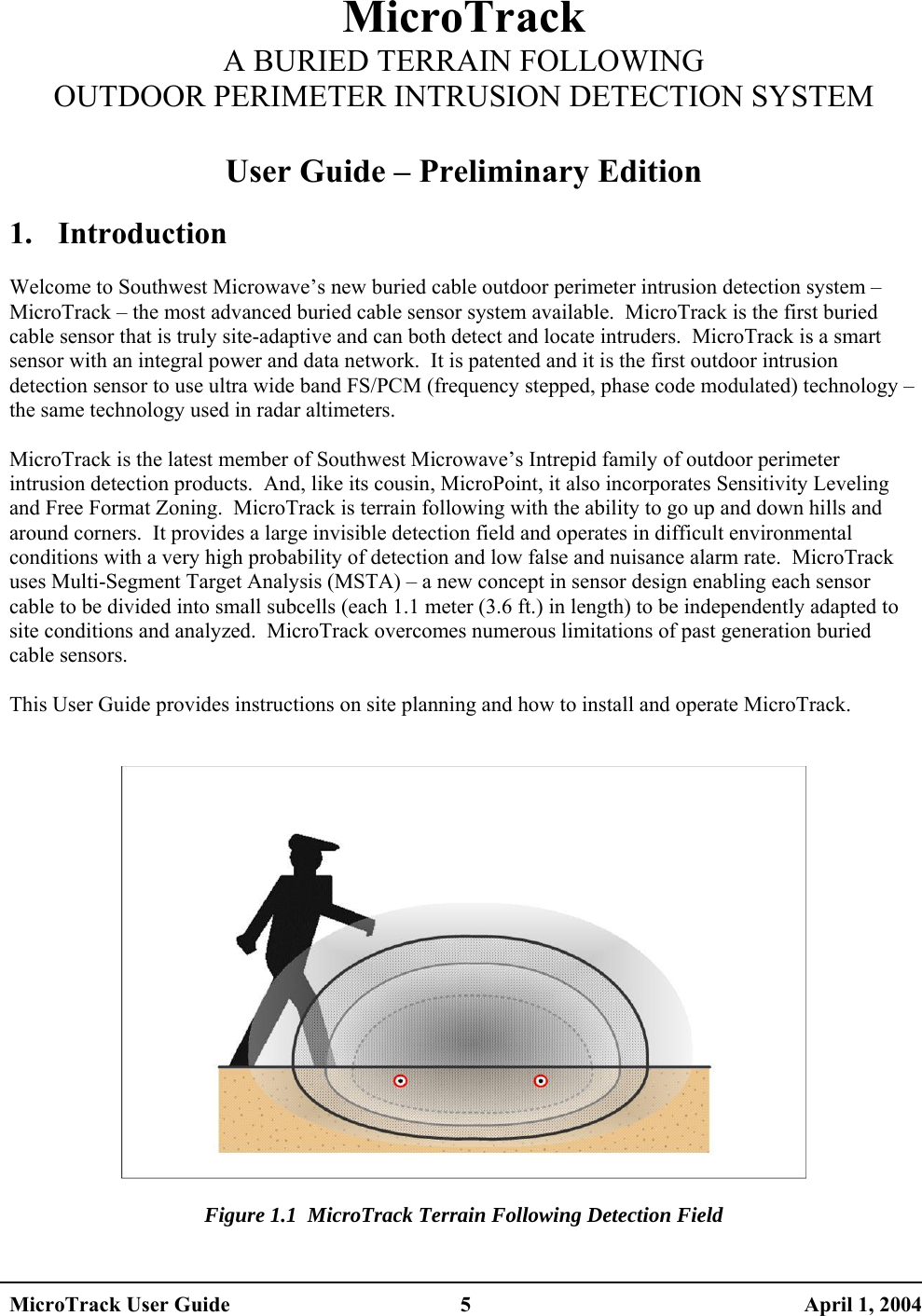  MicroTrack A BURIED TERRAIN FOLLOWING OUTDOOR PERIMETER INTRUSION DETECTION SYSTEM  User Guide – Preliminary Edition  1. Introduction  Welcome to Southwest Microwave’s new buried cable outdoor perimeter intrusion detection system – MicroTrack – the most advanced buried cable sensor system available.  MicroTrack is the first buried cable sensor that is truly site-adaptive and can both detect and locate intruders.  MicroTrack is a smart sensor with an integral power and data network.  It is patented and it is the first outdoor intrusion detection sensor to use ultra wide band FS/PCM (frequency stepped, phase code modulated) technology – the same technology used in radar altimeters.  MicroTrack is the latest member of Southwest Microwave’s Intrepid family of outdoor perimeter intrusion detection products.  And, like its cousin, MicroPoint, it also incorporates Sensitivity Leveling and Free Format Zoning.  MicroTrack is terrain following with the ability to go up and down hills and around corners.  It provides a large invisible detection field and operates in difficult environmental conditions with a very high probability of detection and low false and nuisance alarm rate.  MicroTrack uses Multi-Segment Target Analysis (MSTA) – a new concept in sensor design enabling each sensor cable to be divided into small subcells (each 1.1 meter (3.6 ft.) in length) to be independently adapted to site conditions and analyzed.  MicroTrack overcomes numerous limitations of past generation buried cable sensors.  This User Guide provides instructions on site planning and how to install and operate MicroTrack.     Figure 1.1  MicroTrack Terrain Following Detection Field MicroTrack User Guide  5  April 1, 2004 