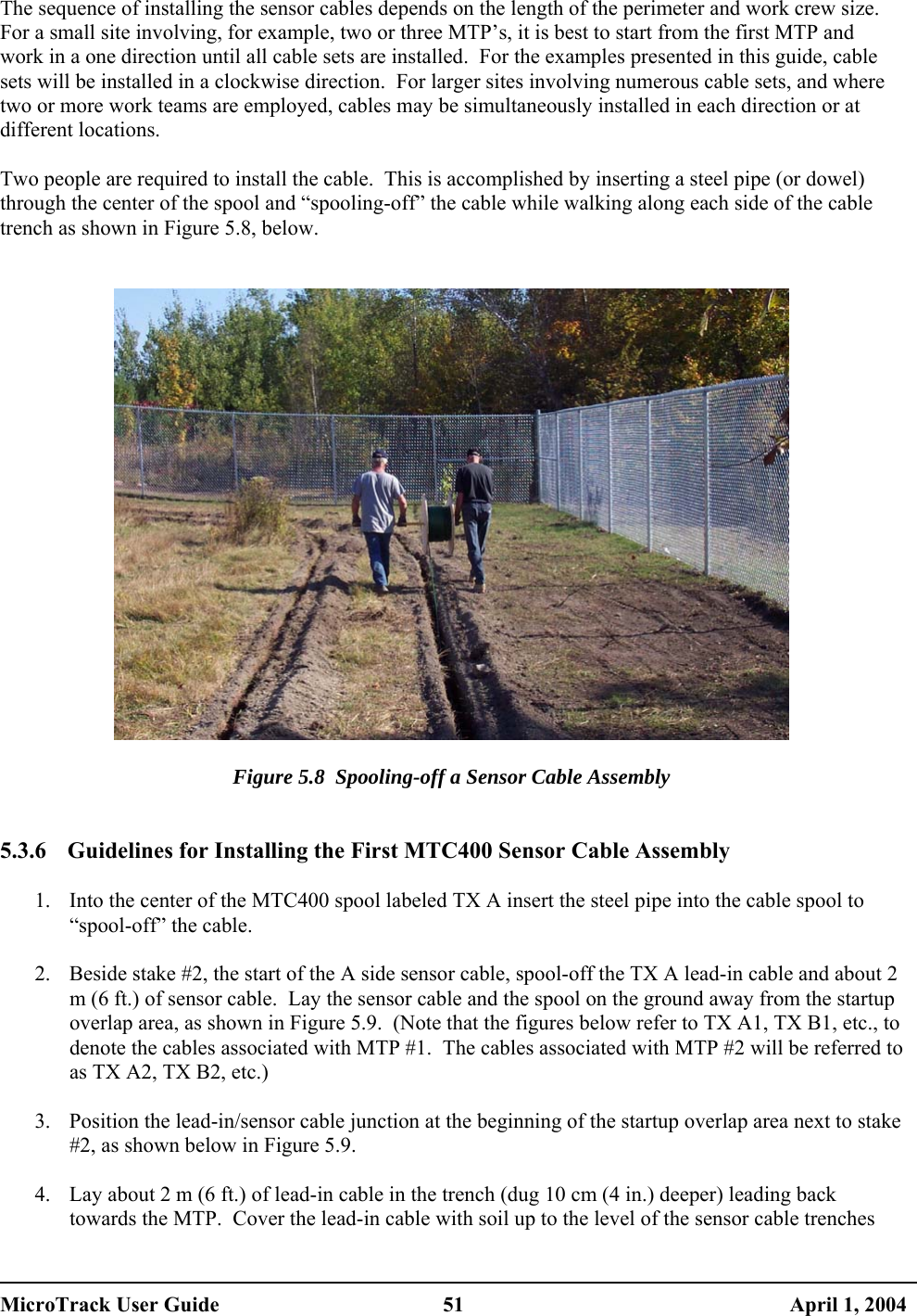  The sequence of installing the sensor cables depends on the length of the perimeter and work crew size.  For a small site involving, for example, two or three MTP’s, it is best to start from the first MTP and work in a one direction until all cable sets are installed.  For the examples presented in this guide, cable sets will be installed in a clockwise direction.  For larger sites involving numerous cable sets, and where two or more work teams are employed, cables may be simultaneously installed in each direction or at different locations.  Two people are required to install the cable.  This is accomplished by inserting a steel pipe (or dowel) through the center of the spool and “spooling-off” the cable while walking along each side of the cable trench as shown in Figure 5.8, below.     Figure 5.8  Spooling-off a Sensor Cable Assembly   5.3.6  Guidelines for Installing the First MTC400 Sensor Cable Assembly  1.  Into the center of the MTC400 spool labeled TX A insert the steel pipe into the cable spool to “spool-off” the cable.  2.  Beside stake #2, the start of the A side sensor cable, spool-off the TX A lead-in cable and about 2 m (6 ft.) of sensor cable.  Lay the sensor cable and the spool on the ground away from the startup overlap area, as shown in Figure 5.9.  (Note that the figures below refer to TX A1, TX B1, etc., to denote the cables associated with MTP #1.  The cables associated with MTP #2 will be referred to as TX A2, TX B2, etc.)  3.  Position the lead-in/sensor cable junction at the beginning of the startup overlap area next to stake #2, as shown below in Figure 5.9.  4.  Lay about 2 m (6 ft.) of lead-in cable in the trench (dug 10 cm (4 in.) deeper) leading back towards the MTP.  Cover the lead-in cable with soil up to the level of the sensor cable trenches MicroTrack User Guide  51  April 1, 2004 