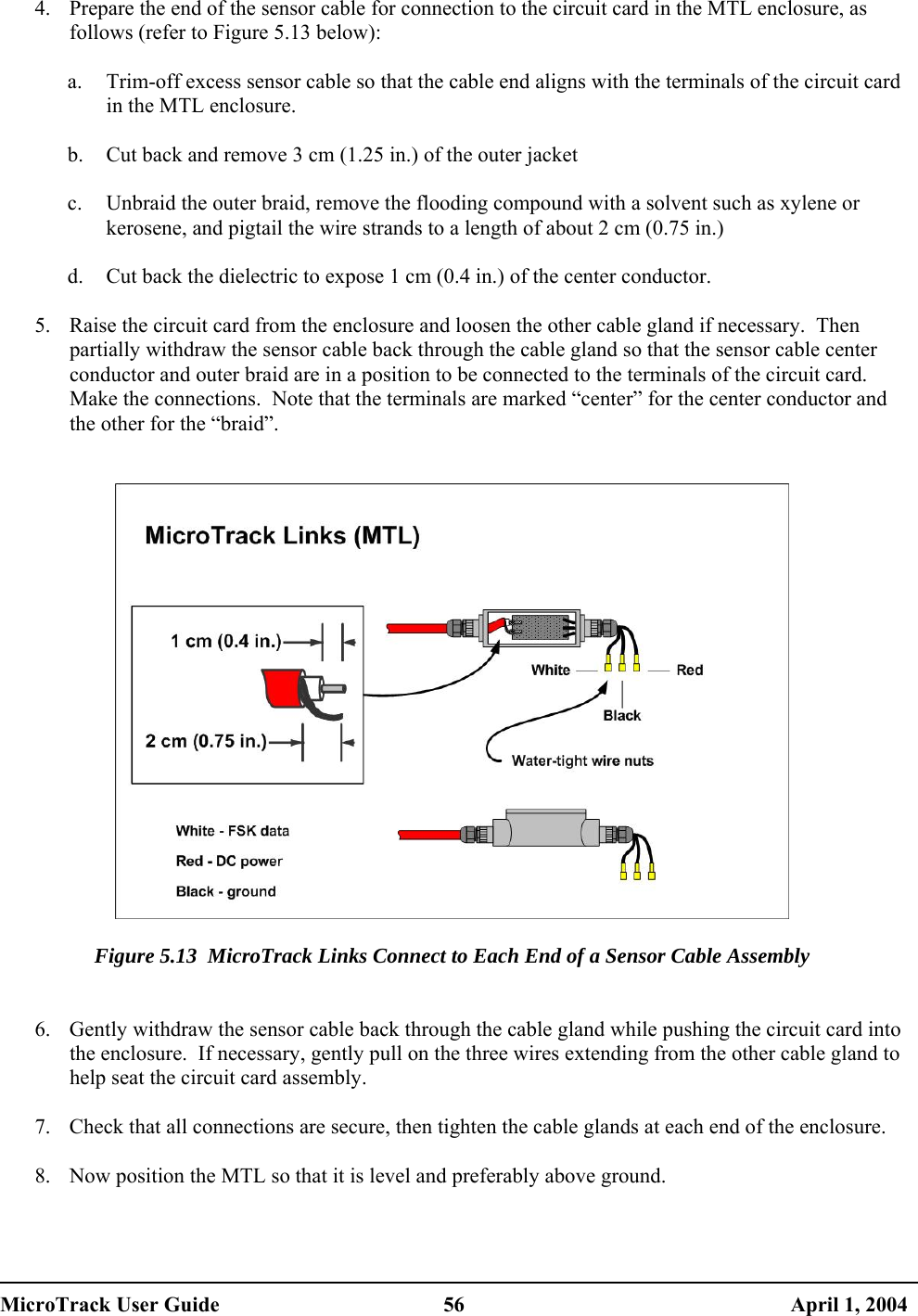  4.  Prepare the end of the sensor cable for connection to the circuit card in the MTL enclosure, as follows (refer to Figure 5.13 below):  a.  Trim-off excess sensor cable so that the cable end aligns with the terminals of the circuit card in the MTL enclosure.  b.  Cut back and remove 3 cm (1.25 in.) of the outer jacket  c.  Unbraid the outer braid, remove the flooding compound with a solvent such as xylene or kerosene, and pigtail the wire strands to a length of about 2 cm (0.75 in.)  d.  Cut back the dielectric to expose 1 cm (0.4 in.) of the center conductor.  5.  Raise the circuit card from the enclosure and loosen the other cable gland if necessary.  Then partially withdraw the sensor cable back through the cable gland so that the sensor cable center conductor and outer braid are in a position to be connected to the terminals of the circuit card.  Make the connections.  Note that the terminals are marked “center” for the center conductor and the other for the “braid”.     Figure 5.13  MicroTrack Links Connect to Each End of a Sensor Cable Assembly   6.  Gently withdraw the sensor cable back through the cable gland while pushing the circuit card into the enclosure.  If necessary, gently pull on the three wires extending from the other cable gland to help seat the circuit card assembly.  7.  Check that all connections are secure, then tighten the cable glands at each end of the enclosure.  8.  Now position the MTL so that it is level and preferably above ground.  MicroTrack User Guide  56  April 1, 2004 