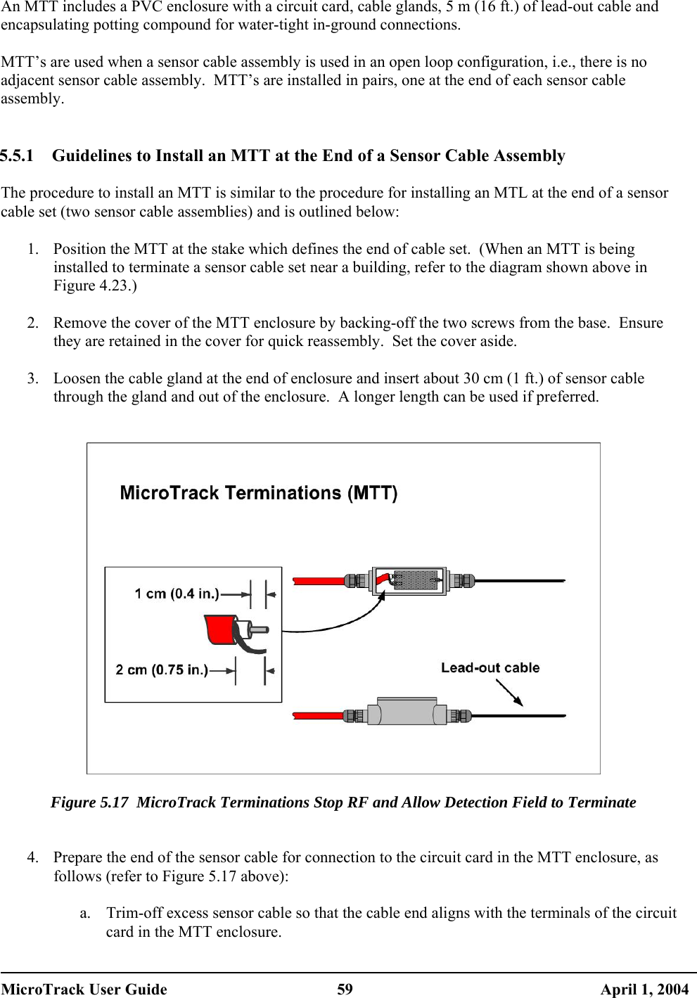  An MTT includes a PVC enclosure with a circuit card, cable glands, 5 m (16 ft.) of lead-out cable and encapsulating potting compound for water-tight in-ground connections.  MTT’s are used when a sensor cable assembly is used in an open loop configuration, i.e., there is no adjacent sensor cable assembly.  MTT’s are installed in pairs, one at the end of each sensor cable assembly.   5.5.1  Guidelines to Install an MTT at the End of a Sensor Cable Assembly  The procedure to install an MTT is similar to the procedure for installing an MTL at the end of a sensor cable set (two sensor cable assemblies) and is outlined below:  1.  Position the MTT at the stake which defines the end of cable set.  (When an MTT is being installed to terminate a sensor cable set near a building, refer to the diagram shown above in Figure 4.23.)  2.  Remove the cover of the MTT enclosure by backing-off the two screws from the base.  Ensure they are retained in the cover for quick reassembly.  Set the cover aside.  3.  Loosen the cable gland at the end of enclosure and insert about 30 cm (1 ft.) of sensor cable through the gland and out of the enclosure.  A longer length can be used if preferred.     Figure 5.17  MicroTrack Terminations Stop RF and Allow Detection Field to Terminate   4.  Prepare the end of the sensor cable for connection to the circuit card in the MTT enclosure, as follows (refer to Figure 5.17 above):  a.  Trim-off excess sensor cable so that the cable end aligns with the terminals of the circuit card in the MTT enclosure. MicroTrack User Guide  59  April 1, 2004 