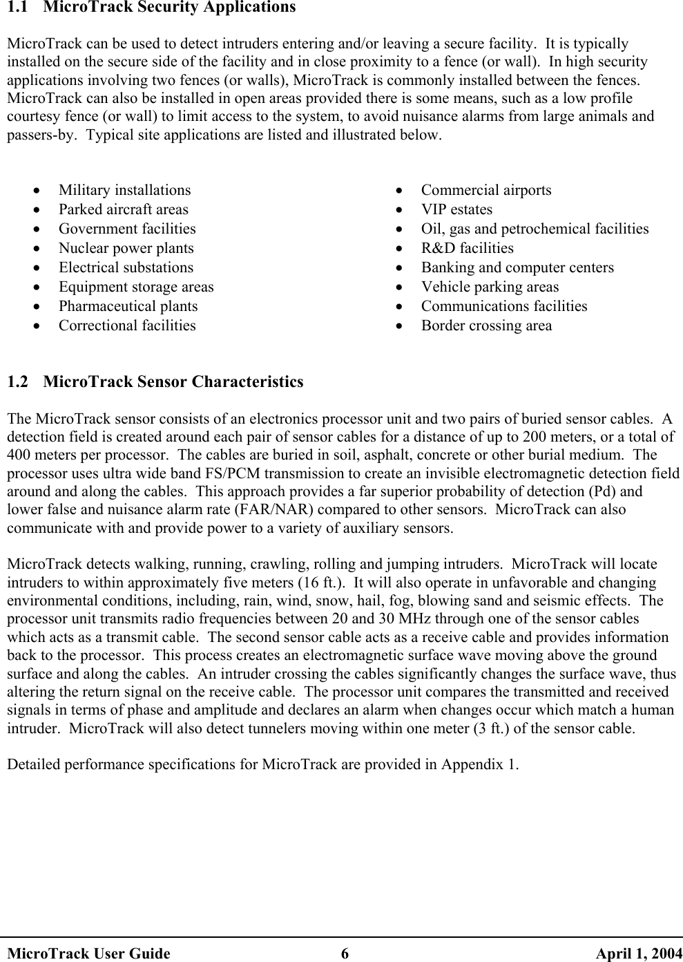   1.1 MicroTrack Security Applications  MicroTrack can be used to detect intruders entering and/or leaving a secure facility.  It is typically installed on the secure side of the facility and in close proximity to a fence (or wall).  In high security applications involving two fences (or walls), MicroTrack is commonly installed between the fences.  MicroTrack can also be installed in open areas provided there is some means, such as a low profile courtesy fence (or wall) to limit access to the system, to avoid nuisance alarms from large animals and passers-by.  Typical site applications are listed and illustrated below.   •  Military installations •  Parked aircraft areas •  Government facilities •  Nuclear power plants •  Electrical substations •  Equipment storage areas •  Pharmaceutical plants •  Correctional facilities •  Commercial airports •  VIP estates •  Oil, gas and petrochemical facilities •  R&amp;D facilities •  Banking and computer centers •  Vehicle parking areas •  Communications facilities •  Border crossing area  1.2  MicroTrack Sensor Characteristics  The MicroTrack sensor consists of an electronics processor unit and two pairs of buried sensor cables.  A detection field is created around each pair of sensor cables for a distance of up to 200 meters, or a total of 400 meters per processor.  The cables are buried in soil, asphalt, concrete or other burial medium.  The processor uses ultra wide band FS/PCM transmission to create an invisible electromagnetic detection field around and along the cables.  This approach provides a far superior probability of detection (Pd) and lower false and nuisance alarm rate (FAR/NAR) compared to other sensors.  MicroTrack can also communicate with and provide power to a variety of auxiliary sensors.  MicroTrack detects walking, running, crawling, rolling and jumping intruders.  MicroTrack will locate intruders to within approximately five meters (16 ft.).  It will also operate in unfavorable and changing environmental conditions, including, rain, wind, snow, hail, fog, blowing sand and seismic effects.  The processor unit transmits radio frequencies between 20 and 30 MHz through one of the sensor cables which acts as a transmit cable.  The second sensor cable acts as a receive cable and provides information back to the processor.  This process creates an electromagnetic surface wave moving above the ground surface and along the cables.  An intruder crossing the cables significantly changes the surface wave, thus altering the return signal on the receive cable.  The processor unit compares the transmitted and received signals in terms of phase and amplitude and declares an alarm when changes occur which match a human intruder.  MicroTrack will also detect tunnelers moving within one meter (3 ft.) of the sensor cable.  Detailed performance specifications for MicroTrack are provided in Appendix 1.  MicroTrack User Guide  6  April 1, 2004 