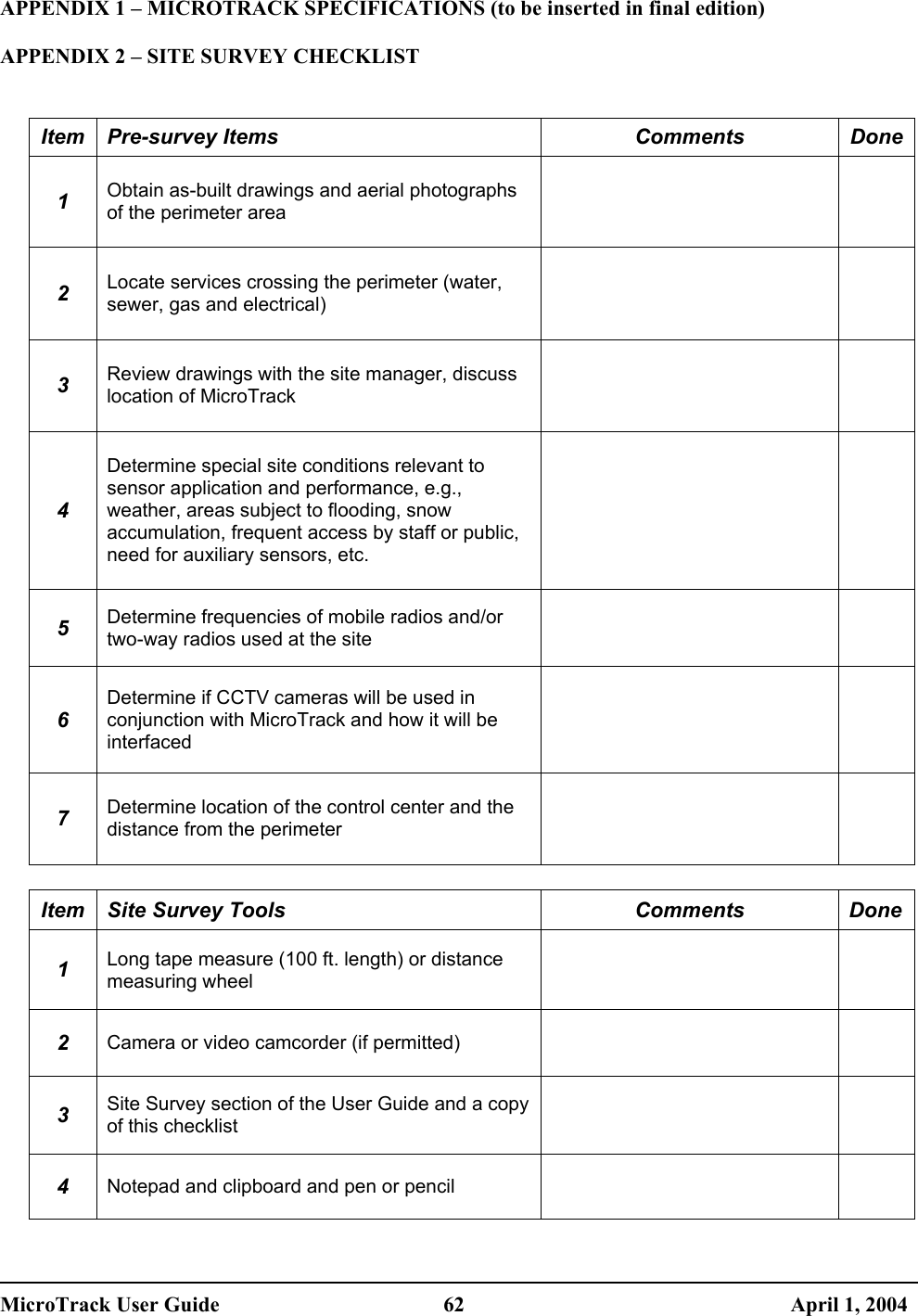  APPENDIX 1 – MICROTRACK SPECIFICATIONS (to be inserted in final edition)  APPENDIX 2 – SITE SURVEY CHECKLIST   Item Pre-survey Items  Comments  Done1 Obtain as-built drawings and aerial photographs of the perimeter area   2 Locate services crossing the perimeter (water, sewer, gas and electrical)   3 Review drawings with the site manager, discuss location of MicroTrack   4 Determine special site conditions relevant to sensor application and performance, e.g., weather, areas subject to flooding, snow accumulation, frequent access by staff or public, need for auxiliary sensors, etc.   5 Determine frequencies of mobile radios and/or two-way radios used at the site   6 Determine if CCTV cameras will be used in conjunction with MicroTrack and how it will be interfaced   7 Determine location of the control center and the distance from the perimeter    Item  Site Survey Tools  Comments  Done 1 Long tape measure (100 ft. length) or distance measuring wheel   2 Camera or video camcorder (if permitted)   3 Site Survey section of the User Guide and a copy of this checklist   4 Notepad and clipboard and pen or pencil    MicroTrack User Guide  62  April 1, 2004 