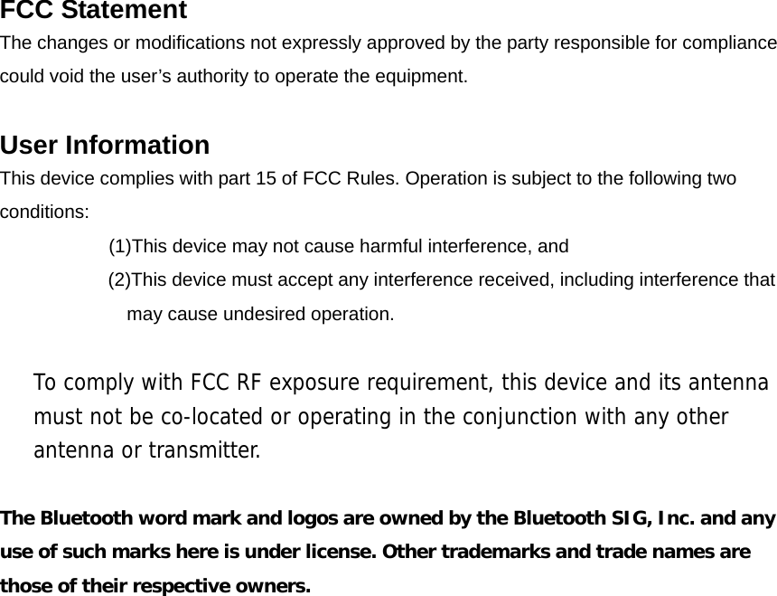  FCC Statement The changes or modifications not expressly approved by the party responsible for compliance   could void the user&rsquo;s authority to operate the equipment.  User Information This device complies with part 15 of FCC Rules. Operation is subject to the following two conditions:      (1)This device may not cause harmful interference, and   (2)This device must accept any interference received, including interference that may cause undesired operation.  To comply with FCC RF exposure requirement, this device and its antenna must not be co-located or operating in the conjunction with any other antenna or transmitter.  The Bluetooth word mark and logos are owned by the Bluetooth SIG, Inc. and any use of such marks here is under license. Other trademarks and trade names are those of their respective owners.                    