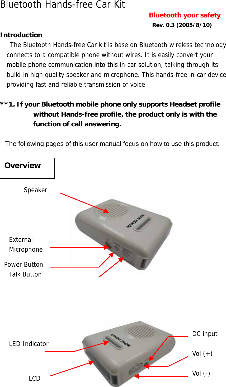 Bluetooth Hands-free Car Kit  Bluetooth your safety   Rev. 0.3 (2005/8/10) Introduction  The Bluetooth Hands-free Car kit is base on Bluetooth wireless technology connects to a compatible phone without wires. It is easily convert your mobile phone communication into this in-car solution, talking through its build-in high quality speaker and microphone. This hands-free in-car device providing fast and reliable transmission of voice.    **1. If your Bluetooth mobile phone only supports Headset profile without Hands-free profile, the product only is with the function of call answering.    The following pages of this user manual focus on how to use this product.                        Overview Speaker Talk Button Power Button External  Microphone DC input LCD LED Indicator Vol (-) Vol (+) 