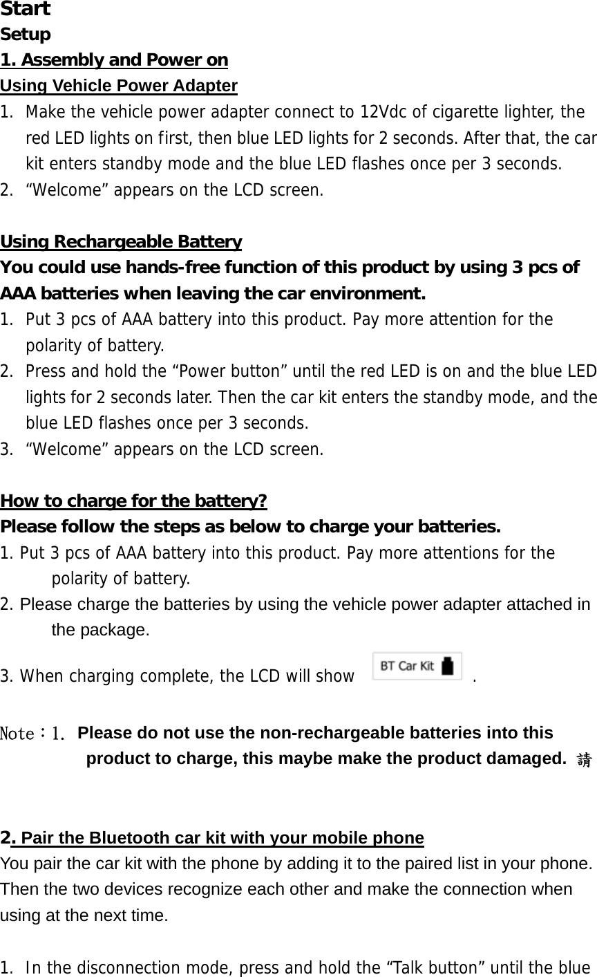 Start Setup 1. Assembly and Power on Using Vehicle Power Adapter 1.  Make the vehicle power adapter connect to 12Vdc of cigarette lighter, the red LED lights on first, then blue LED lights for 2 seconds. After that, the car kit enters standby mode and the blue LED flashes once per 3 seconds.  2.  &ldquo;Welcome&rdquo; appears on the LCD screen.  Using Rechargeable Battery You could use hands-free function of this product by using 3 pcs of AAA batteries when leaving the car environment.  1.  Put 3 pcs of AAA battery into this product. Pay more attention for the polarity of battery.  2.  Press and hold the &ldquo;Power button&rdquo; until the red LED is on and the blue LED lights for 2 seconds later. Then the car kit enters the standby mode, and the blue LED flashes once per 3 seconds.  3.  &ldquo;Welcome&rdquo; appears on the LCD screen.  How to charge for the battery? Please follow the steps as below to charge your batteries. 1. Put 3 pcs of AAA battery into this product. Pay more attentions for the polarity of battery. 2. Please charge the batteries by using the vehicle power adapter attached in the package. 3. When charging complete, the LCD will show    .  Note：1. Please do not use the non-rechargeable batteries into this product to charge, this maybe make the product damaged.  請   2. Pair the Bluetooth car kit with your mobile phone You pair the car kit with the phone by adding it to the paired list in your phone. Then the two devices recognize each other and make the connection when using at the next time.  1.  In the disconnection mode, press and hold the &ldquo;Talk button&rdquo; until the blue 