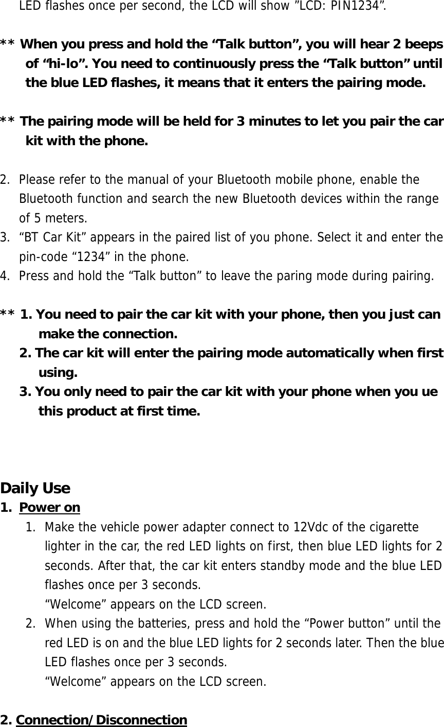 LED flashes once per second, the LCD will show &rdquo;LCD: PIN1234&rdquo;.  ** When you press and hold the &ldquo;Talk button&rdquo;, you will hear 2 beeps of &ldquo;hi-lo&rdquo;. You need to continuously press the &ldquo;Talk button&rdquo; until the blue LED flashes, it means that it enters the pairing mode.  ** The pairing mode will be held for 3 minutes to let you pair the car kit with the phone.  2.  Please refer to the manual of your Bluetooth mobile phone, enable the Bluetooth function and search the new Bluetooth devices within the range of 5 meters.  3.  &ldquo;BT Car Kit&rdquo; appears in the paired list of you phone. Select it and enter the pin-code &ldquo;1234&rdquo; in the phone.  4.  Press and hold the &ldquo;Talk button&rdquo; to leave the paring mode during pairing.   ** 1. You need to pair the car kit with your phone, then you just can make the connection.         2. The car kit will enter the pairing mode automatically when first using.        3. You only need to pair the car kit with your phone when you ue this product at first time.          Daily Use 1. Power on 1.  Make the vehicle power adapter connect to 12Vdc of the cigarette lighter in the car, the red LED lights on first, then blue LED lights for 2 seconds. After that, the car kit enters standby mode and the blue LED flashes once per 3 seconds.     &ldquo;Welcome&rdquo; appears on the LCD screen. 2.  When using the batteries, press and hold the &ldquo;Power button&rdquo; until the red LED is on and the blue LED lights for 2 seconds later. Then the blue LED flashes once per 3 seconds.      &ldquo;Welcome&rdquo; appears on the LCD screen.  2. Connection/Disconnection 