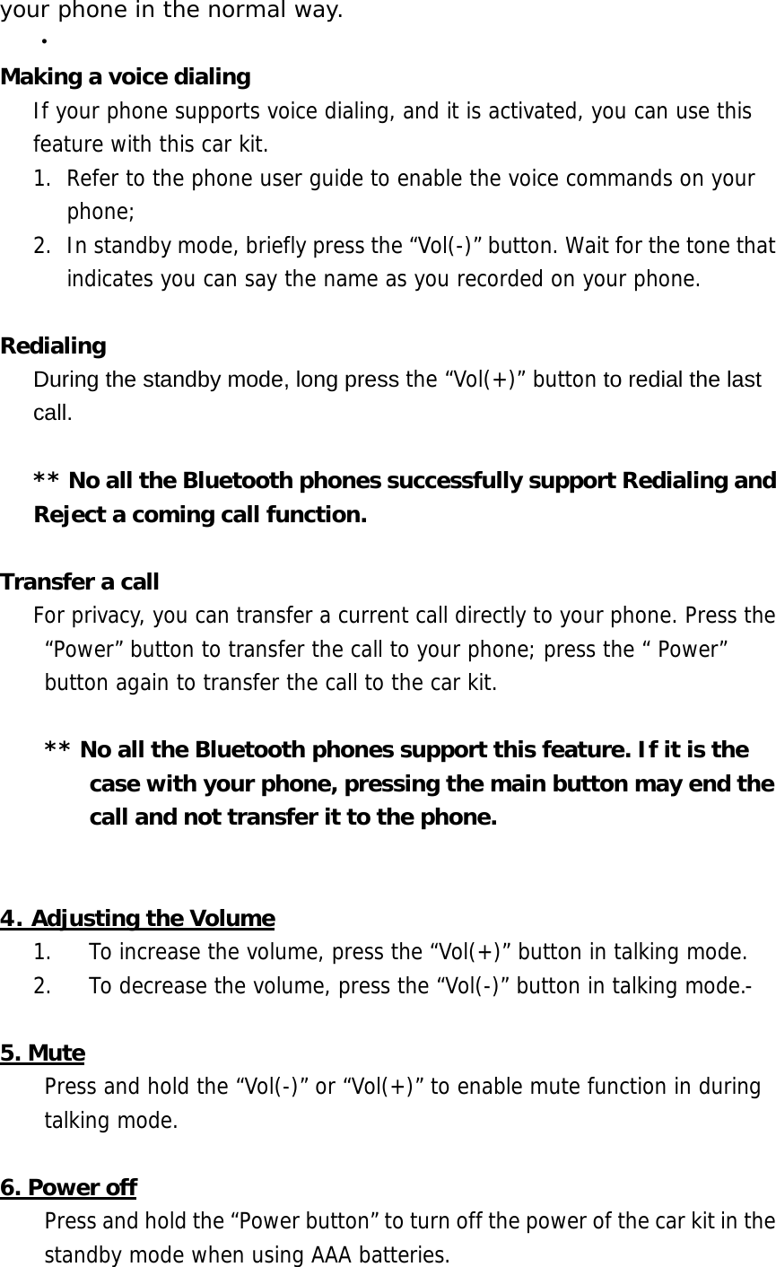 your phone in the normal way. ‧ Making a voice dialing If your phone supports voice dialing, and it is activated, you can use this feature with this car kit. 1.  Refer to the phone user guide to enable the voice commands on your phone;  2.  In standby mode, briefly press the &ldquo;Vol(-)&rdquo; button. Wait for the tone that indicates you can say the name as you recorded on your phone.  Redialing During the standby mode, long press the &ldquo;Vol(+)&rdquo; button to redial the last call.  ** No all the Bluetooth phones successfully support Redialing and Reject a coming call function.   Transfer a call    For privacy, you can transfer a current call directly to your phone. Press the &ldquo;Power&rdquo; button to transfer the call to your phone; press the &ldquo; Power&rdquo; button again to transfer the call to the car kit.  ** No all the Bluetooth phones support this feature. If it is the case with your phone, pressing the main button may end the call and not transfer it to the phone.   4. Adjusting the Volume 1.  To increase the volume, press the &ldquo;Vol(+)&rdquo; button in talking mode. 2.  To decrease the volume, press the &ldquo;Vol(-)&rdquo; button in talking mode.-  5. Mute Press and hold the &ldquo;Vol(-)&rdquo; or &ldquo;Vol(+)&rdquo; to enable mute function in during talking mode.  6. Power off Press and hold the &ldquo;Power button&rdquo; to turn off the power of the car kit in the standby mode when using AAA batteries.  