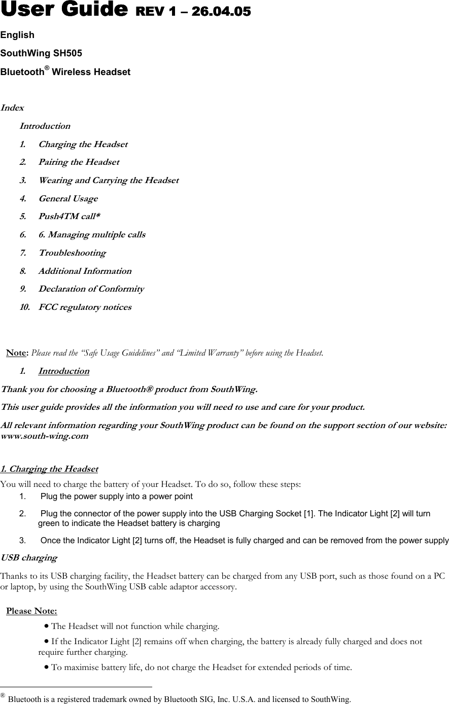 User Guide User Guide User Guide User Guide REV 1 REV 1 REV 1 REV 1 &ndash;&ndash;&ndash;&ndash; 26.04.05 26.04.05 26.04.05 26.04.05    English SouthWing SH505 Bluetooth&reg; Wireless Headset  Index Introduction 1.  Charging the Headset 2.  Pairing the Headset 3.  Wearing and Carrying the Headset 4. General Usage 5. Push4TM call* 6.  6. Managing multiple calls 7. Troubleshooting 8. Additional Information 9.  Declaration of Conformity 10.  FCC regulatory notices   Note: Please read the &ldquo;Safe Usage Guidelines&rdquo; and &ldquo;Limited Warranty&rdquo; before using the Headset. 1. Introduction Thank you for choosing a Bluetooth&reg; product from SouthWing. This user guide provides all the information you will need to use and care for your product. All relevant information regarding your SouthWing product can be found on the support section of our website: www.south-wing.com  1. Charging the Headset You will need to charge the battery of your Headset. To do so, follow these steps: 1.   Plug the power supply into a power point 2.   Plug the connector of the power supply into the USB Charging Socket [1]. The Indicator Light [2] will turn green to indicate the Headset battery is charging 3.   Once the Indicator Light [2] turns off, the Headset is fully charged and can be removed from the power supply USB charging Thanks to its USB charging facility, the Headset battery can be charged from any USB port, such as those found on a PC or laptop, by using the SouthWing USB cable adaptor accessory.  Please Note:  &bull; The Headset will not function while charging. &bull; If the Indicator Light [2] remains off when charging, the battery is already fully charged and does not require further charging.  &bull; To maximise battery life, do not charge the Headset for extended periods of time.                                                  &reg; Bluetooth is a registered trademark owned by Bluetooth SIG, Inc. U.S.A. and licensed to SouthWing. 