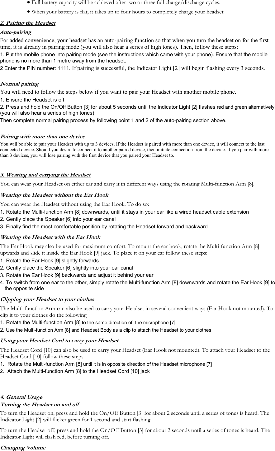 &bull; Full battery capacity will be achieved after two or three full charge/discharge cycles. &bull; When your battery is flat, it takes up to four hours to completely charge your headset    2. Pairing the Headset Auto-pairing For added convenience, your headset has an auto-pairing function so that when you turn the headset on for the first time, it is already in pairing mode (you will also hear a series of high tones). Then, follow these steps: 1. Put the mobile phone into pairing mode (see the instructions which came with your phone). Ensure that the mobile phone is no more than 1 metre away from the headset. 2 Enter the PIN number: 1111. If pairing is successful, the Indicator Light [2] will begin flashing every 3 seconds.  Normal pairing You will need to follow the steps below if you want to pair your Headset with another mobile phone.  1. Ensure the Headset is off 2. Press and hold the On/Off Button [3] for about 5 seconds until the Indicator Light [2] flashes red and green alternatively (you will also hear a series of high tones) Then complete normal pairing process by following point 1 and 2 of the auto-pairing section above.  Pairing with more than one device You will be able to pair your Headset with up to 3 devices. If the Headset is paired with more than one device, it will connect to the last connected device. Should you desire to connect it to another paired device, then initiate connection from the device. If you pair with more than 3 devices, you will lose pairing with the first device that you paired your Headset to.  3. Wearing and carrying the Headset You can wear your Headset on either ear and carry it in different ways using the rotating Multi-function Arm [8]. Wearing the Headset without the Ear Hook You can wear the Headset without using the Ear Hook. To do so: 1.  Rotate the Multi-function Arm [8] downwards, until it stays in your ear like a wired headset cable extension 2.  Gently place the Speaker [6] into your ear canal 3.  Finally find the most comfortable position by rotating the Headset forward and backward Wearing the Headset with the Ear Hook The Ear Hook may also be used for maximum comfort. To mount the ear hook, rotate the Multi-function Arm [8] upwards and slide it inside the Ear Hook [9] jack. To place it on your ear follow these steps: 1.  Rotate the Ear Hook [9] slightly forwards 2.  Gently place the Speaker [6] slightly into your ear canal 3.  Rotate the Ear Hook [9] backwards and adjust it behind your ear  4.  To switch from one ear to the other, simply rotate the Multi-function Arm [8] downwards and rotate the Ear Hook [9] to the opposite side Clipping your Headset to your clothes The Multi-function Arm can also be used to carry your Headset in several convenient ways (Ear Hook not mounted). To clip it to your clothes do the following  1.  Rotate the Multi-function Arm [8] to the same direction of  the microphone [7] 2.  Use the Multi-function Arm [8] and Headset Body as a clip to attach the Headset to your clothes Using your Headset Cord to carry your Headset The Headset Cord [10] can also be used to carry your Headset (Ear Hook not mounted). To attach your Headset to the Headset Cord [10] follow these steps 1.  Rotate the Multi-function Arm [8] until it is in opposite direction of the Headset microphone [7] 2.  Attach the Multi-function Arm [8] to the Headset Cord [10] jack   4. General Usage Turning the Headset on and off To turn the Headset on, press and hold the On/Off Button [3] for about 2 seconds until a series of tones is heard. The Indicator Light [2] will flicker green for 1 second and start flashing. To turn the Headset off, press and hold the On/Off Button [3] for about 2 seconds until a series of tones is heard. The Indicator Light will flash red, before turning off. Changing Volume 