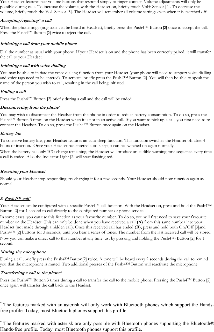 Your Headset features tact volume buttons that respond simply to finger contact. Volume adjustments will only be possible during calls. To increase the volume, with the Headset on, briefly touch Vol+ Sensor [4]. To decrease the volume, briefly touch the Vol- Sensor [5]. The Headset will remember all volume settings even when it is switched off.   Accepting/rejecting* a call When the phone rings (ring tone can be heard in Headset), briefly press the Push4TM Button [2] once to accept the call. Press the Push4TM Button [2] twice to reject the call. Initiating a call from your mobile phone Dial the number as usual with your phone. If your Headset is on and the phone has been correctly paired, it will transfer the call to your Headset. Initiating a call with voice dialling You may be able to initiate the voice dialling function from your Headset (your phone will need to support voice dialling and voice tags need to be entered). To activate, briefly press the Push4TM Button [2]. You will then be able to speak the name of the person you wish to call, resulting in the call being initiated. Ending a call Press the Push4TM Button [2] briefly during a call and the call will be ended. Disconnecting from the phone* You may wish to disconnect the Headset from the phone in order to reduce battery consumption. To do so, press the Push4TM Button 3 times on the Headset when it is not in an active call. If you want to pick up a call, you first need to re-connect the Headset. To do so, press the Push4TM Button once again on the Headset. Battery life To conserve battery life, your Headset features an auto-sleep function. This function switches the Headset off after 4 hours of inaction.  Once your Headset has entered auto-sleep, it can be switched on again normally. When the battery has only 10% charge remaining, the Headset will produce an audible warning tone sequence every time a call is ended. Also the Indicator Light [2] will start flashing red.  Resetting your Headset  Should your Headset stop responding, try charging it for a few seconds. Your Headset should now function again as normal.  5. Push4TM call*  Your Headset can be configured with a specific Push4TM call function. With the Headset on, press and hold the Push4TM Button [2] for 1 second to call directly to the configured number or phone service.  In some cases, you can use this function as your favourite number. To do so, you will first need to save your favourite number on the Headset. This can only be done when you have received a call (A) from this same number into your Headset (not made through a hidden call). Once this received call has ended (B), press and hold both On/Off [3]and Push4TM [2] buttons for 3 seconds, until you hear a series of tones. The number from the last received call will be stored.  Now you can make a direct call to this number at any time just by pressing and holding the Push4TM Button [2] for 1 second. Muting the microphone During a call, briefly press the Push4TM Button[2] twice. A tone will be heard every 2 seconds during the call to remind you that the microphone is muted. Two additional presses of the Push4TM Button will reactivate the microphone. Transferring a call to the phone* Press the Push4TM Button 3 times during a call to transfer the call to the mobile phone. Pressing the Push4TM Button [2] once again will transfer the call back to the Headset.                                                  * The features marked with an asterisk will only work with Bluetooth phones which support the Hands-free profile. Today, most Bluetooth phones support this profile. * The features marked with asterisk are only possible with Bluetooth phones supporting the Bluetooth&reg; Hands-free profile. Today, most Bluetooth phones support this profile.  
