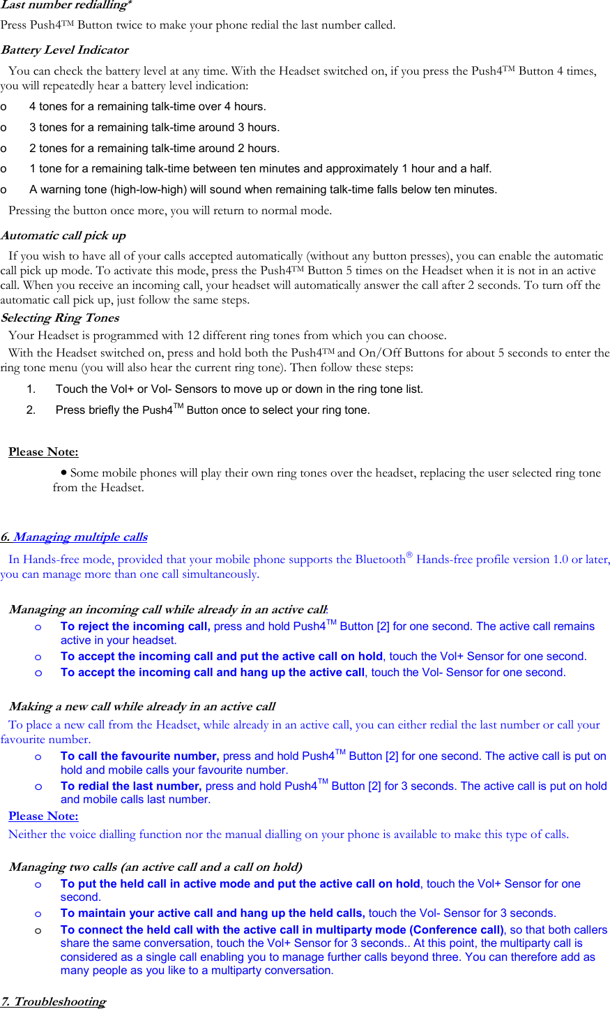 Last number redialling* Press Push4TM Button twice to make your phone redial the last number called.  Battery Level Indicator You can check the battery level at any time. With the Headset switched on, if you press the Push4TM Button 4 times, you will repeatedly hear a battery level indication: o   4 tones for a remaining talk-time over 4 hours. o   3 tones for a remaining talk-time around 3 hours. o   2 tones for a remaining talk-time around 2 hours. o   1 tone for a remaining talk-time between ten minutes and approximately 1 hour and a half. o   A warning tone (high-low-high) will sound when remaining talk-time falls below ten minutes. Pressing the button once more, you will return to normal mode. Automatic call pick up If you wish to have all of your calls accepted automatically (without any button presses), you can enable the automatic call pick up mode. To activate this mode, press the Push4TM Button 5 times on the Headset when it is not in an active call. When you receive an incoming call, your headset will automatically answer the call after 2 seconds. To turn off the automatic call pick up, just follow the same steps. Selecting Ring Tones Your Headset is programmed with 12 different ring tones from which you can choose.  With the Headset switched on, press and hold both the Push4TM and On/Off Buttons for about 5 seconds to enter the ring tone menu (you will also hear the current ring tone). Then follow these steps: 1.   Touch the Vol+ or Vol- Sensors to move up or down in the ring tone list. 2.   Press briefly the Push4TM Button once to select your ring tone.  Please Note: &bull; Some mobile phones will play their own ring tones over the headset, replacing the user selected ring tone from the Headset.  6. Managing multiple calls In Hands-free mode, provided that your mobile phone supports the Bluetooth Hands-free profile version 1.0 or later, you can manage more than one call simultaneously.   Managing an incoming call while already in an active call:  o  To reject the incoming call, press and hold Push4TM Button [2] for one second. The active call remains active in your headset. o  To accept the incoming call and put the active call on hold, touch the Vol+ Sensor for one second. o To accept the incoming call and hang up the active call, touch the Vol- Sensor for one second.  Making a new call while already in an active call To place a new call from the Headset, while already in an active call, you can either redial the last number or call your favourite number.  o  To call the favourite number, press and hold Push4TM Button [2] for one second. The active call is put on hold and mobile calls your favourite number. o To redial the last number, press and hold Push4TM Button [2] for 3 seconds. The active call is put on hold and mobile calls last number. Please Note: Neither the voice dialling function nor the manual dialling on your phone is available to make this type of calls.  Managing two calls (an active call and a call on hold) o  To put the held call in active mode and put the active call on hold, touch the Vol+ Sensor for one second. o  To maintain your active call and hang up the held calls, touch the Vol- Sensor for 3 seconds. o  To connect the held call with the active call in multiparty mode (Conference call), so that both callers share the same conversation, touch the Vol+ Sensor for 3 seconds.. At this point, the multiparty call is considered as a single call enabling you to manage further calls beyond three. You can therefore add as many people as you like to a multiparty conversation.  7. Troubleshooting 