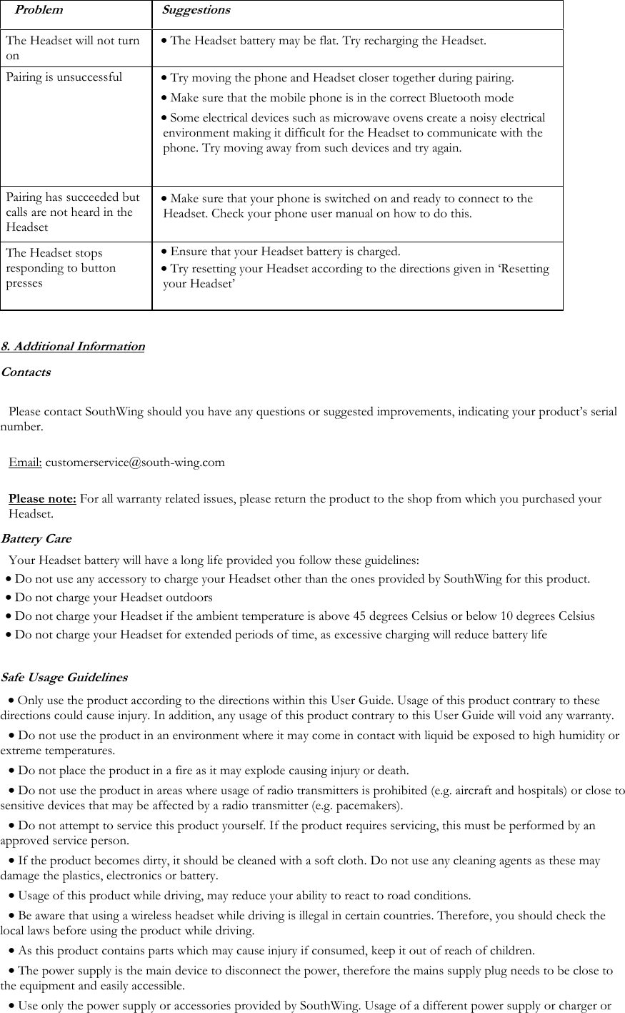  Problem Suggestions The Headset will not turn on &bull; The Headset battery may be flat. Try recharging the Headset. Pairing is unsuccessful &bull; Try moving the phone and Headset closer together during pairing.  &bull; Make sure that the mobile phone is in the correct Bluetooth mode &bull; Some electrical devices such as microwave ovens create a noisy electrical environment making it difficult for the Headset to communicate with the phone. Try moving away from such devices and try again. Pairing has succeeded but calls are not heard in the Headset &bull; Make sure that your phone is switched on and ready to connect to the Headset. Check your phone user manual on how to do this. The Headset stops responding to button presses &bull; Ensure that your Headset battery is charged. &bull; Try resetting your Headset according to the directions given in &lsquo;Resetting your Headset&rsquo;  8. Additional Information Contacts  Please contact SouthWing should you have any questions or suggested improvements, indicating your product&rsquo;s serial number.  Email: customerservice@south-wing.com  Please note: For all warranty related issues, please return the product to the shop from which you purchased your Headset. Battery Care Your Headset battery will have a long life provided you follow these guidelines: &bull; Do not use any accessory to charge your Headset other than the ones provided by SouthWing for this product. &bull; Do not charge your Headset outdoors &bull; Do not charge your Headset if the ambient temperature is above 45 degrees Celsius or below 10 degrees Celsius &bull; Do not charge your Headset for extended periods of time, as excessive charging will reduce battery life Safe Usage Guidelines &bull; Only use the product according to the directions within this User Guide. Usage of this product contrary to these directions could cause injury. In addition, any usage of this product contrary to this User Guide will void any warranty. &bull; Do not use the product in an environment where it may come in contact with liquid be exposed to high humidity or extreme temperatures. &bull; Do not place the product in a fire as it may explode causing injury or death. &bull; Do not use the product in areas where usage of radio transmitters is prohibited (e.g. aircraft and hospitals) or close to sensitive devices that may be affected by a radio transmitter (e.g. pacemakers). &bull; Do not attempt to service this product yourself. If the product requires servicing, this must be performed by an approved service person.  &bull; If the product becomes dirty, it should be cleaned with a soft cloth. Do not use any cleaning agents as these may damage the plastics, electronics or battery. &bull; Usage of this product while driving, may reduce your ability to react to road conditions.  &bull; Be aware that using a wireless headset while driving is illegal in certain countries. Therefore, you should check the local laws before using the product while driving.  &bull; As this product contains parts which may cause injury if consumed, keep it out of reach of children. &bull; The power supply is the main device to disconnect the power, therefore the mains supply plug needs to be close to the equipment and easily accessible.  &bull; Use only the power supply or accessories provided by SouthWing. Usage of a different power supply or charger or 