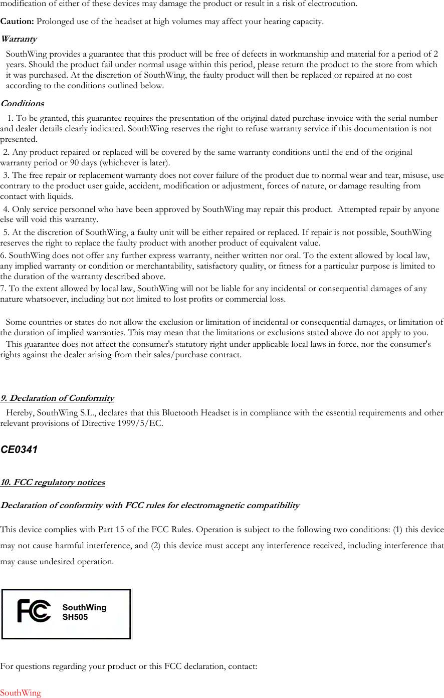 modification of either of these devices may damage the product or result in a risk of electrocution. Caution: Prolonged use of the headset at high volumes may affect your hearing capacity. Warranty SouthWing provides a guarantee that this product will be free of defects in workmanship and material for a period of 2 years. Should the product fail under normal usage within this period, please return the product to the store from which it was purchased. At the discretion of SouthWing, the faulty product will then be replaced or repaired at no cost according to the conditions outlined below. Conditions 1. To be granted, this guarantee requires the presentation of the original dated purchase invoice with the serial number and dealer details clearly indicated. SouthWing reserves the right to refuse warranty service if this documentation is not presented. 2. Any product repaired or replaced will be covered by the same warranty conditions until the end of the original warranty period or 90 days (whichever is later). 3. The free repair or replacement warranty does not cover failure of the product due to normal wear and tear, misuse, use contrary to the product user guide, accident, modification or adjustment, forces of nature, or damage resulting from contact with liquids. 4. Only service personnel who have been approved by SouthWing may repair this product.  Attempted repair by anyone else will void this warranty. 5. At the discretion of SouthWing, a faulty unit will be either repaired or replaced. If repair is not possible, SouthWing reserves the right to replace the faulty product with another product of equivalent value. 6. SouthWing does not offer any further express warranty, neither written nor oral. To the extent allowed by local law, any implied warranty or condition or merchantability, satisfactory quality, or fitness for a particular purpose is limited to the duration of the warranty described above. 7. To the extent allowed by local law, SouthWing will not be liable for any incidental or consequential damages of any nature whatsoever, including but not limited to lost profits or commercial loss.  Some countries or states do not allow the exclusion or limitation of incidental or consequential damages, or limitation of the duration of implied warranties. This may mean that the limitations or exclusions stated above do not apply to you. This guarantee does not affect the consumer's statutory right under applicable local laws in force, nor the consumer's rights against the dealer arising from their sales/purchase contract.   9. Declaration of Conformity Hereby, SouthWing S.L., declares that this Bluetooth Headset is in compliance with the essential requirements and other relevant provisions of Directive 1999/5/EC.   CE0341  10. FCC regulatory notices Declaration of conformity with FCC rules for electromagnetic compatibility  This device complies with Part 15 of the FCC Rules. Operation is subject to the following two conditions: (1) this device may not cause harmful interference, and (2) this device must accept any interference received, including interference that may cause undesired operation.    For questions regarding your product or this FCC declaration, contact:  SouthWing  SouthWing SH505 