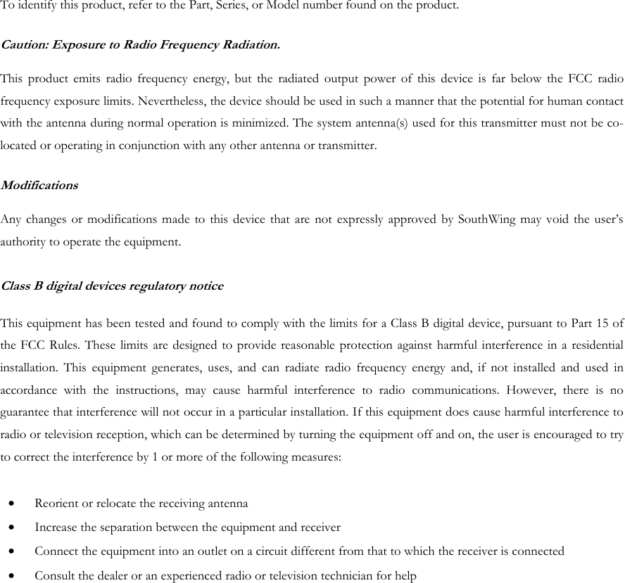 To identify this product, refer to the Part, Series, or Model number found on the product. Caution: Exposure to Radio Frequency Radiation.  This product emits radio frequency energy, but the radiated output power of this device is far below the FCC radio frequency exposure limits. Nevertheless, the device should be used in such a manner that the potential for human contact with the antenna during normal operation is minimized. The system antenna(s) used for this transmitter must not be co-located or operating in conjunction with any other antenna or transmitter. Modifications  Any changes or modifications made to this device that are not expressly approved by SouthWing may void the user&rsquo;s authority to operate the equipment.  Class B digital devices regulatory notice   This equipment has been tested and found to comply with the limits for a Class B digital device, pursuant to Part 15 of the FCC Rules. These limits are designed to provide reasonable protection against harmful interference in a residential installation. This equipment generates, uses, and can radiate radio frequency energy and, if not installed and used in accordance with the instructions, may cause harmful interference to radio communications. However, there is no guarantee that interference will not occur in a particular installation. If this equipment does cause harmful interference to radio or television reception, which can be determined by turning the equipment off and on, the user is encouraged to try to correct the interference by 1 or more of the following measures:  &bull;  Reorient or relocate the receiving antenna &bull;  Increase the separation between the equipment and receiver &bull;  Connect the equipment into an outlet on a circuit different from that to which the receiver is connected &bull;  Consult the dealer or an experienced radio or television technician for help  