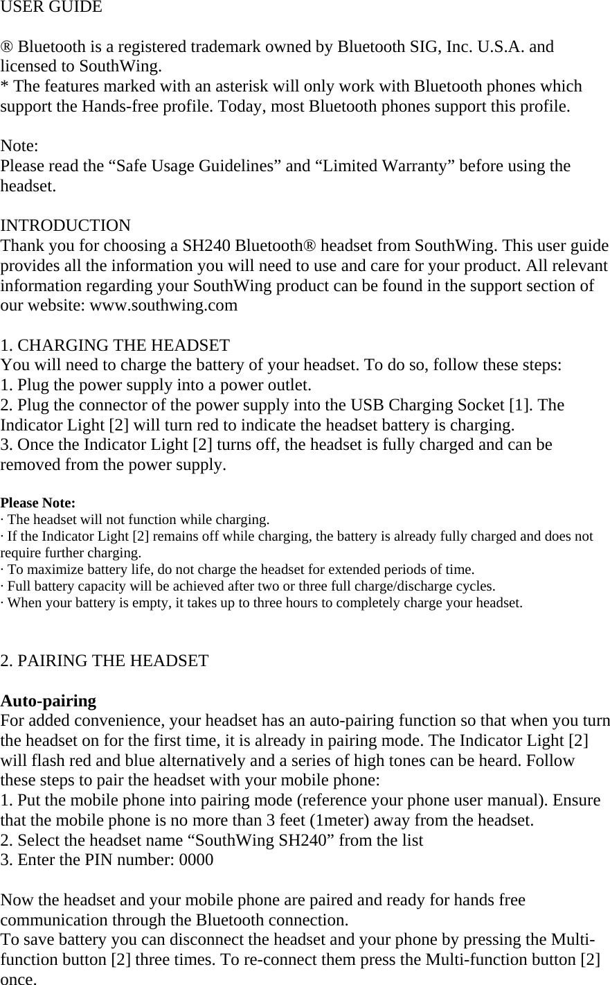 USER GUIDE  &reg; Bluetooth is a registered trademark owned by Bluetooth SIG, Inc. U.S.A. and licensed to SouthWing. * The features marked with an asterisk will only work with Bluetooth phones which support the Hands-free profile. Today, most Bluetooth phones support this profile.  Note: Please read the &ldquo;Safe Usage Guidelines&rdquo; and &ldquo;Limited Warranty&rdquo; before using the headset.  INTRODUCTION Thank you for choosing a SH240 Bluetooth&reg; headset from SouthWing. This user guide provides all the information you will need to use and care for your product. All relevant information regarding your SouthWing product can be found in the support section of our website: www.southwing.com   1. CHARGING THE HEADSET You will need to charge the battery of your headset. To do so, follow these steps: 1. Plug the power supply into a power outlet. 2. Plug the connector of the power supply into the USB Charging Socket [1]. The Indicator Light [2] will turn red to indicate the headset battery is charging. 3. Once the Indicator Light [2] turns off, the headset is fully charged and can be removed from the power supply.  Please Note:  &middot; The headset will not function while charging. &middot; If the Indicator Light [2] remains off while charging, the battery is already fully charged and does not require further charging.  &middot; To maximize battery life, do not charge the headset for extended periods of time. &middot; Full battery capacity will be achieved after two or three full charge/discharge cycles. &middot; When your battery is empty, it takes up to three hours to completely charge your headset.   2. PAIRING THE HEADSET  Auto-pairing For added convenience, your headset has an auto-pairing function so that when you turn the headset on for the first time, it is already in pairing mode. The Indicator Light [2] will flash red and blue alternatively and a series of high tones can be heard. Follow these steps to pair the headset with your mobile phone: 1. Put the mobile phone into pairing mode (reference your phone user manual). Ensure that the mobile phone is no more than 3 feet (1meter) away from the headset.  2. Select the headset name &ldquo;SouthWing SH240&rdquo; from the list  3. Enter the PIN number: 0000  Now the headset and your mobile phone are paired and ready for hands free communication through the Bluetooth connection. To save battery you can disconnect the headset and your phone by pressing the Multi-function button [2] three times. To re-connect them press the Multi-function button [2] once. 