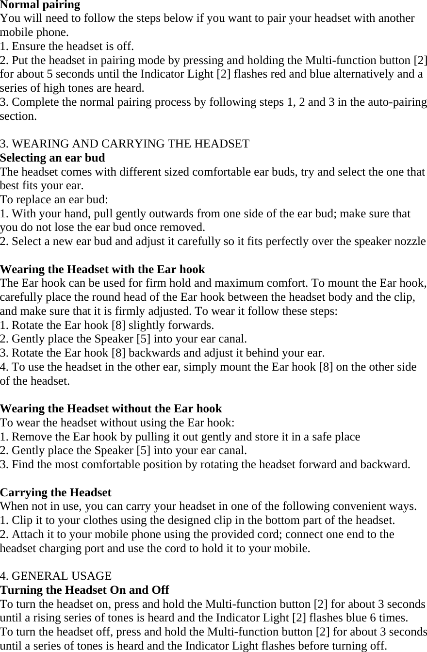   Normal pairing You will need to follow the steps below if you want to pair your headset with another mobile phone.  1. Ensure the headset is off. 2. Put the headset in pairing mode by pressing and holding the Multi-function button [2] for about 5 seconds until the Indicator Light [2] flashes red and blue alternatively and a series of high tones are heard. 3. Complete the normal pairing process by following steps 1, 2 and 3 in the auto-pairing section.  3. WEARING AND CARRYING THE HEADSET Selecting an ear bud The headset comes with different sized comfortable ear buds, try and select the one that best fits your ear. To replace an ear bud: 1. With your hand, pull gently outwards from one side of the ear bud; make sure that you do not lose the ear bud once removed. 2. Select a new ear bud and adjust it carefully so it fits perfectly over the speaker nozzle  Wearing the Headset with the Ear hook The Ear hook can be used for firm hold and maximum comfort. To mount the Ear hook, carefully place the round head of the Ear hook between the headset body and the clip, and make sure that it is firmly adjusted. To wear it follow these steps:              1. Rotate the Ear hook [8] slightly forwards. 2. Gently place the Speaker [5] into your ear canal. 3. Rotate the Ear hook [8] backwards and adjust it behind your ear. 4. To use the headset in the other ear, simply mount the Ear hook [8] on the other side of the headset.  Wearing the Headset without the Ear hook To wear the headset without using the Ear hook: 1. Remove the Ear hook by pulling it out gently and store it in a safe place 2. Gently place the Speaker [5] into your ear canal. 3. Find the most comfortable position by rotating the headset forward and backward.  Carrying the Headset When not in use, you can carry your headset in one of the following convenient ways.  1. Clip it to your clothes using the designed clip in the bottom part of the headset.  2. Attach it to your mobile phone using the provided cord; connect one end to the headset charging port and use the cord to hold it to your mobile.  4. GENERAL USAGE Turning the Headset On and Off To turn the headset on, press and hold the Multi-function button [2] for about 3 seconds until a rising series of tones is heard and the Indicator Light [2] flashes blue 6 times.  To turn the headset off, press and hold the Multi-function button [2] for about 3 seconds until a series of tones is heard and the Indicator Light flashes before turning off.  