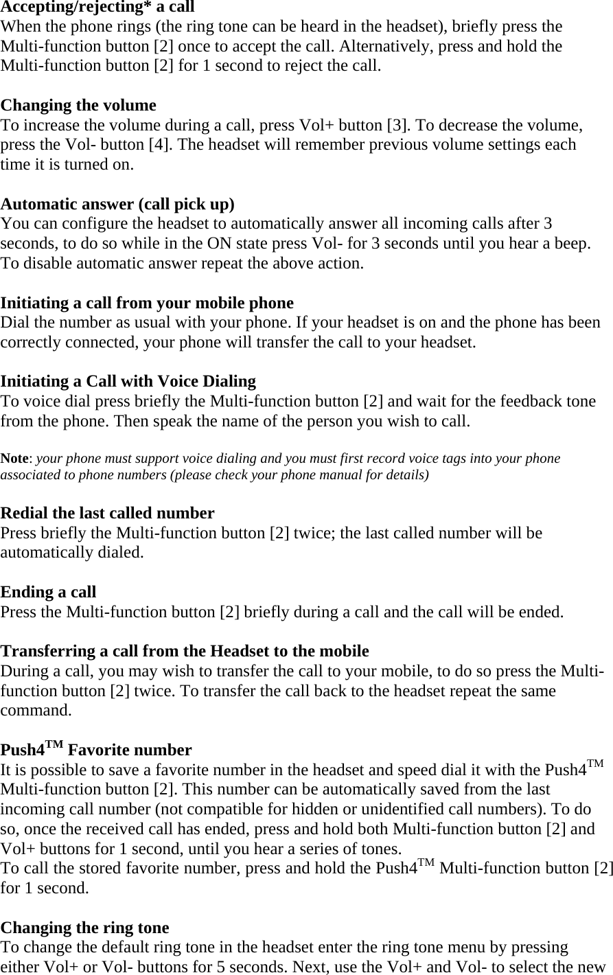 Accepting/rejecting* a call When the phone rings (the ring tone can be heard in the headset), briefly press the Multi-function button [2] once to accept the call. Alternatively, press and hold the Multi-function button [2] for 1 second to reject the call.  Changing the volume To increase the volume during a call, press Vol+ button [3]. To decrease the volume, press the Vol- button [4]. The headset will remember previous volume settings each time it is turned on.     Automatic answer (call pick up) You can configure the headset to automatically answer all incoming calls after 3 seconds, to do so while in the ON state press Vol- for 3 seconds until you hear a beep. To disable automatic answer repeat the above action.  Initiating a call from your mobile phone Dial the number as usual with your phone. If your headset is on and the phone has been correctly connected, your phone will transfer the call to your headset.  Initiating a Call with Voice Dialing To voice dial press briefly the Multi-function button [2] and wait for the feedback tone from the phone. Then speak the name of the person you wish to call.  Note: your phone must support voice dialing and you must first record voice tags into your phone associated to phone numbers (please check your phone manual for details)  Redial the last called number Press briefly the Multi-function button [2] twice; the last called number will be automatically dialed.  Ending a call Press the Multi-function button [2] briefly during a call and the call will be ended.  Transferring a call from the Headset to the mobile During a call, you may wish to transfer the call to your mobile, to do so press the Multi-function button [2] twice. To transfer the call back to the headset repeat the same command.  Push4TM Favorite number It is possible to save a favorite number in the headset and speed dial it with the Push4TM Multi-function button [2]. This number can be automatically saved from the last incoming call number (not compatible for hidden or unidentified call numbers). To do so, once the received call has ended, press and hold both Multi-function button [2] and Vol+ buttons for 1 second, until you hear a series of tones.  To call the stored favorite number, press and hold the Push4TM Multi-function button [2] for 1 second.   Changing the ring tone To change the default ring tone in the headset enter the ring tone menu by pressing either Vol+ or Vol- buttons for 5 seconds. Next, use the Vol+ and Vol- to select the new 