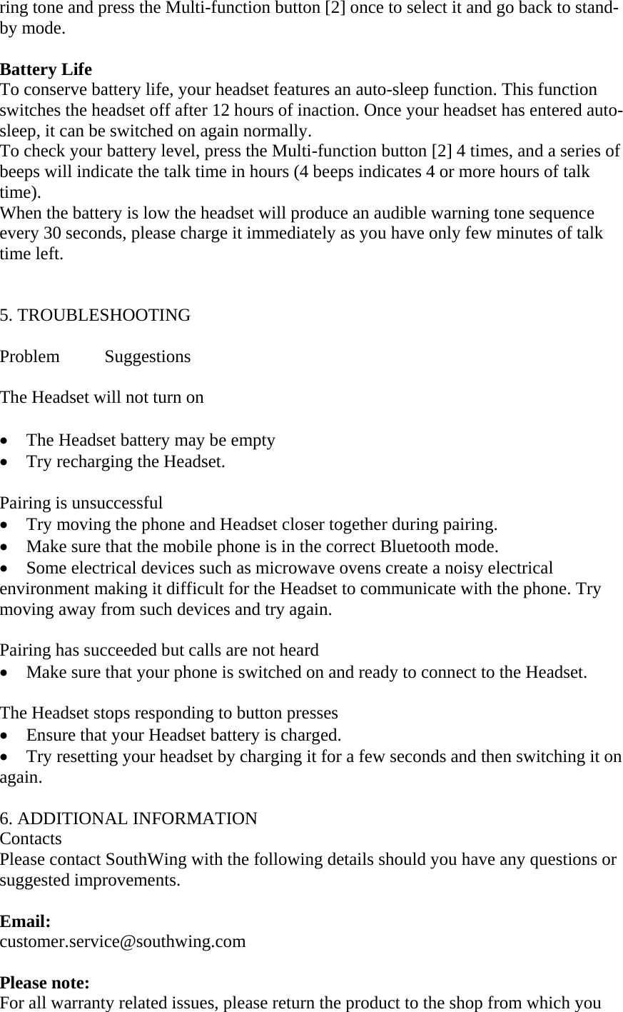 ring tone and press the Multi-function button [2] once to select it and go back to stand-by mode.  Battery Life         To conserve battery life, your headset features an auto-sleep function. This function switches the headset off after 12 hours of inaction. Once your headset has entered auto-sleep, it can be switched on again normally.  To check your battery level, press the Multi-function button [2] 4 times, and a series of beeps will indicate the talk time in hours (4 beeps indicates 4 or more hours of talk time). When the battery is low the headset will produce an audible warning tone sequence every 30 seconds, please charge it immediately as you have only few minutes of talk time left.                                            5. TROUBLESHOOTING  Problem Suggestions  The Headset will not turn on  &bull; The Headset battery may be empty &bull; Try recharging the Headset.    Pairing is unsuccessful   &bull; Try moving the phone and Headset closer together during pairing. &bull; Make sure that the mobile phone is in the correct Bluetooth mode. &bull; Some electrical devices such as microwave ovens create a noisy electrical environment making it difficult for the Headset to communicate with the phone. Try moving away from such devices and try again.    Pairing has succeeded but calls are not heard       &bull; Make sure that your phone is switched on and ready to connect to the Headset.    The Headset stops responding to button presses   &bull; Ensure that your Headset battery is charged.   &bull; Try resetting your headset by charging it for a few seconds and then switching it on again.  6. ADDITIONAL INFORMATION Contacts Please contact SouthWing with the following details should you have any questions or suggested improvements.  Email: customer.service@southwing.com  Please note:  For all warranty related issues, please return the product to the shop from which you 