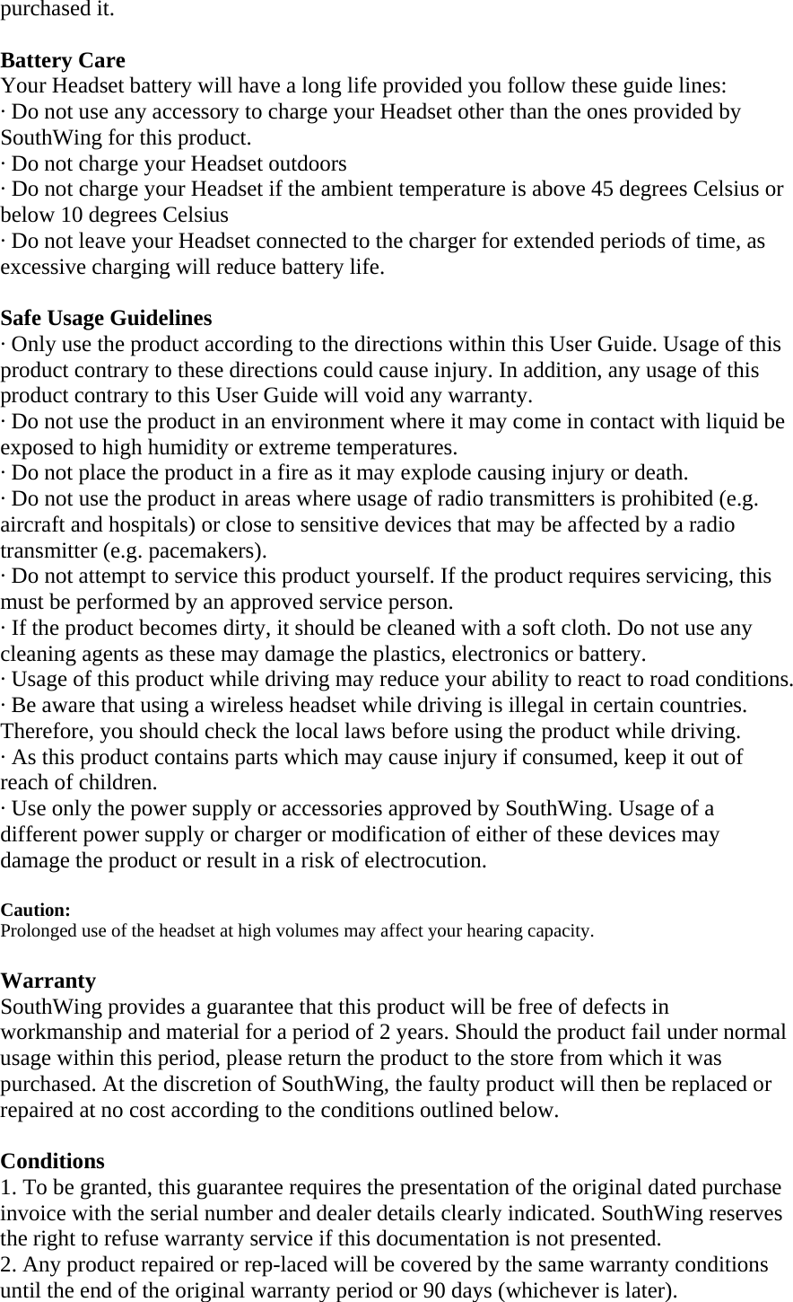 purchased it.  Battery Care Your Headset battery will have a long life provided you follow these guide lines: &middot; Do not use any accessory to charge your Headset other than the ones provided by SouthWing for this product. &middot; Do not charge your Headset outdoors &middot; Do not charge your Headset if the ambient temperature is above 45 degrees Celsius or below 10 degrees Celsius &middot; Do not leave your Headset connected to the charger for extended periods of time, as excessive charging will reduce battery life.  Safe Usage Guidelines &middot; Only use the product according to the directions within this User Guide. Usage of this product contrary to these directions could cause injury. In addition, any usage of this product contrary to this User Guide will void any warranty. &middot; Do not use the product in an environment where it may come in contact with liquid be exposed to high humidity or extreme temperatures. &middot; Do not place the product in a fire as it may explode causing injury or death. &middot; Do not use the product in areas where usage of radio transmitters is prohibited (e.g. aircraft and hospitals) or close to sensitive devices that may be affected by a radio transmitter (e.g. pacemakers). &middot; Do not attempt to service this product yourself. If the product requires servicing, this must be performed by an approved service person.  &middot; If the product becomes dirty, it should be cleaned with a soft cloth. Do not use any cleaning agents as these may damage the plastics, electronics or battery. &middot; Usage of this product while driving may reduce your ability to react to road conditions.  &middot; Be aware that using a wireless headset while driving is illegal in certain countries. Therefore, you should check the local laws before using the product while driving.  &middot; As this product contains parts which may cause injury if consumed, keep it out of reach of children. &middot; Use only the power supply or accessories approved by SouthWing. Usage of a different power supply or charger or modification of either of these devices may damage the product or result in a risk of electrocution.  Caution:  Prolonged use of the headset at high volumes may affect your hearing capacity.  Warranty SouthWing provides a guarantee that this product will be free of defects in workmanship and material for a period of 2 years. Should the product fail under normal usage within this period, please return the product to the store from which it was purchased. At the discretion of SouthWing, the faulty product will then be replaced or repaired at no cost according to the conditions outlined below.  Conditions 1. To be granted, this guarantee requires the presentation of the original dated purchase invoice with the serial number and dealer details clearly indicated. SouthWing reserves the right to refuse warranty service if this documentation is not presented. 2. Any product repaired or rep-laced will be covered by the same warranty conditions until the end of the original warranty period or 90 days (whichever is later). 