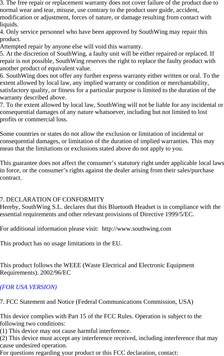 3. The free repair or replacement warranty does not cover failure of the product due to normal wear and tear, misuse, use contrary to the product user guide, accident, modification or adjustment, forces of nature, or damage resulting from contact with liquids. 4. Only service personnel who have been approved by SouthWing may repair this product.  Attempted repair by anyone else will void this warranty. 5. At the discretion of SouthWing, a faulty unit will be either repaired or replaced. If repair is not possible, SouthWing reserves the right to replace the faulty product with another product of equivalent value. 6. SouthWing does not offer any further express warranty either written or oral. To the extent allowed by local law, any implied warranty or condition or merchantability, satisfactory quality, or fitness for a particular purpose is limited to the duration of the warranty described above. 7. To the extent allowed by local law, SouthWing will not be liable for any incidental or consequential damages of any nature whatsoever, including but not limited to lost profits or commercial loss.  Some countries or states do not allow the exclusion or limitation of incidental or consequential damages, or limitation of the duration of implied warranties. This may mean that the limitations or exclusions stated above do not apply to you.  This guarantee does not affect the consumer&rsquo;s statutory right under applicable local laws in force, or the consumer&rsquo;s rights against the dealer arising from their sales/purchase contract.     7. DECLARATION OF CONFORMITY Hereby, SouthWing S.L. declares that this Bluetooth Headset is in compliance with the essential requirements and other relevant provisions of Directive 1999/5/EC.    For additional information please visit:  http://www.southwing.com    This product has no usage limitations in the EU.       This product follows the WEEE (Waste Electrical and Electronic Equipment Requirements). 2002/96/EC  (FOR USA VERSION)  7. FCC Statement and Notice (Federal Communications Commission, USA)  This device complies with Part 15 of the FCC Rules. Operation is subject to the following two conditions:   (1) This device may not cause harmful interference. (2) This device must accept any interference received, including interference that may cause undesired operation. For questions regarding your product or this FCC declaration, contact:  
