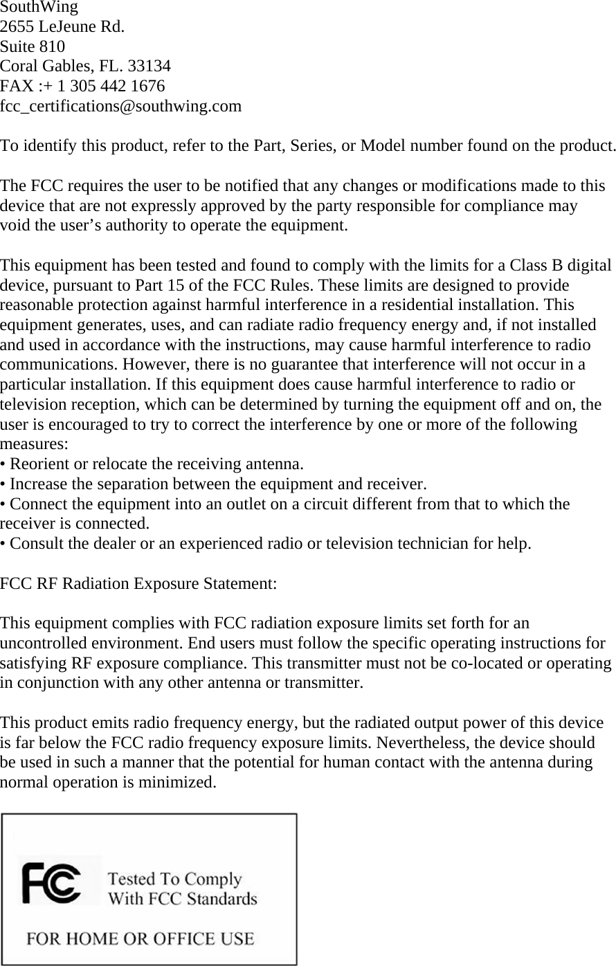SouthWing 2655 LeJeune Rd. Suite 810 Coral Gables, FL. 33134 FAX :+ 1 305 442 1676 fcc_certifications@southwing.com  To identify this product, refer to the Part, Series, or Model number found on the product.  The FCC requires the user to be notified that any changes or modifications made to this device that are not expressly approved by the party responsible for compliance may void the user&rsquo;s authority to operate the equipment.  This equipment has been tested and found to comply with the limits for a Class B digital device, pursuant to Part 15 of the FCC Rules. These limits are designed to provide reasonable protection against harmful interference in a residential installation. This equipment generates, uses, and can radiate radio frequency energy and, if not installed and used in accordance with the instructions, may cause harmful interference to radio communications. However, there is no guarantee that interference will not occur in a particular installation. If this equipment does cause harmful interference to radio or television reception, which can be determined by turning the equipment off and on, the user is encouraged to try to correct the interference by one or more of the following measures: &bull; Reorient or relocate the receiving antenna. &bull; Increase the separation between the equipment and receiver. &bull; Connect the equipment into an outlet on a circuit different from that to which the receiver is connected. &bull; Consult the dealer or an experienced radio or television technician for help.  FCC RF Radiation Exposure Statement:  This equipment complies with FCC radiation exposure limits set forth for an uncontrolled environment. End users must follow the specific operating instructions for satisfying RF exposure compliance. This transmitter must not be co-located or operating in conjunction with any other antenna or transmitter.  This product emits radio frequency energy, but the radiated output power of this device is far below the FCC radio frequency exposure limits. Nevertheless, the device should be used in such a manner that the potential for human contact with the antenna during normal operation is minimized.     