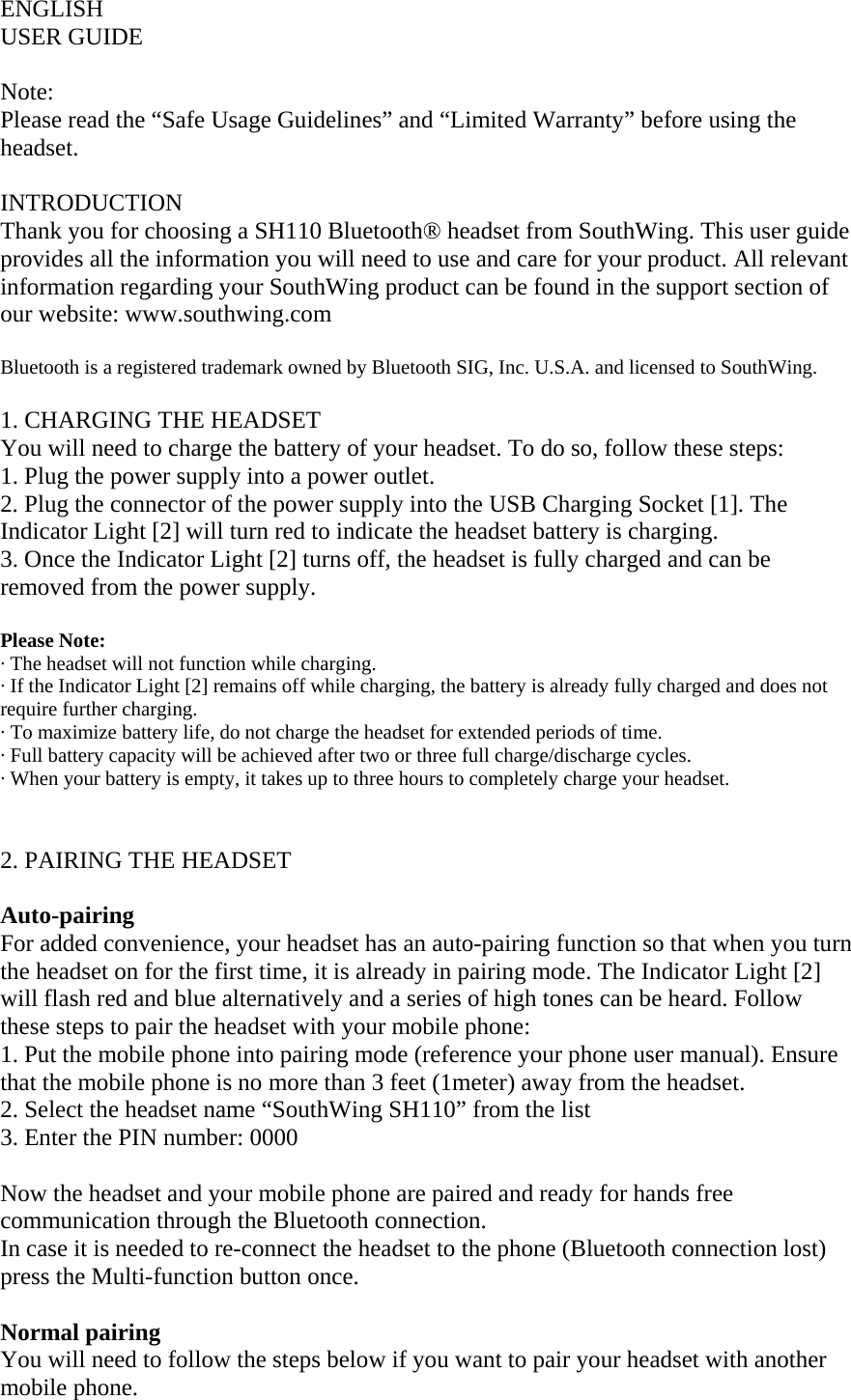 ENGLISH USER GUIDE  Note: Please read the &ldquo;Safe Usage Guidelines&rdquo; and &ldquo;Limited Warranty&rdquo; before using the headset.  INTRODUCTION Thank you for choosing a SH110 Bluetooth&reg; headset from SouthWing. This user guide provides all the information you will need to use and care for your product. All relevant information regarding your SouthWing product can be found in the support section of our website: www.southwing.com   Bluetooth is a registered trademark owned by Bluetooth SIG, Inc. U.S.A. and licensed to SouthWing.  1. CHARGING THE HEADSET You will need to charge the battery of your headset. To do so, follow these steps: 1. Plug the power supply into a power outlet. 2. Plug the connector of the power supply into the USB Charging Socket [1]. The Indicator Light [2] will turn red to indicate the headset battery is charging. 3. Once the Indicator Light [2] turns off, the headset is fully charged and can be removed from the power supply.  Please Note:  &middot; The headset will not function while charging. &middot; If the Indicator Light [2] remains off while charging, the battery is already fully charged and does not require further charging.  &middot; To maximize battery life, do not charge the headset for extended periods of time. &middot; Full battery capacity will be achieved after two or three full charge/discharge cycles. &middot; When your battery is empty, it takes up to three hours to completely charge your headset.   2. PAIRING THE HEADSET  Auto-pairing For added convenience, your headset has an auto-pairing function so that when you turn the headset on for the first time, it is already in pairing mode. The Indicator Light [2] will flash red and blue alternatively and a series of high tones can be heard. Follow these steps to pair the headset with your mobile phone: 1. Put the mobile phone into pairing mode (reference your phone user manual). Ensure that the mobile phone is no more than 3 feet (1meter) away from the headset.  2. Select the headset name &ldquo;SouthWing SH110&rdquo; from the list  3. Enter the PIN number: 0000  Now the headset and your mobile phone are paired and ready for hands free communication through the Bluetooth connection. In case it is needed to re-connect the headset to the phone (Bluetooth connection lost) press the Multi-function button once.  Normal pairing You will need to follow the steps below if you want to pair your headset with another mobile phone.  