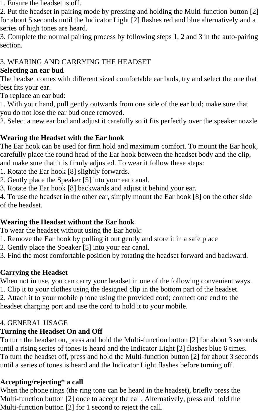 1. Ensure the headset is off. 2. Put the headset in pairing mode by pressing and holding the Multi-function button [2] for about 5 seconds until the Indicator Light [2] flashes red and blue alternatively and a series of high tones are heard. 3. Complete the normal pairing process by following steps 1, 2 and 3 in the auto-pairing section.  3. WEARING AND CARRYING THE HEADSET Selecting an ear bud The headset comes with different sized comfortable ear buds, try and select the one that best fits your ear. To replace an ear bud: 1. With your hand, pull gently outwards from one side of the ear bud; make sure that you do not lose the ear bud once removed. 2. Select a new ear bud and adjust it carefully so it fits perfectly over the speaker nozzle  Wearing the Headset with the Ear hook The Ear hook can be used for firm hold and maximum comfort. To mount the Ear hook, carefully place the round head of the Ear hook between the headset body and the clip, and make sure that it is firmly adjusted. To wear it follow these steps:              1. Rotate the Ear hook [8] slightly forwards. 2. Gently place the Speaker [5] into your ear canal. 3. Rotate the Ear hook [8] backwards and adjust it behind your ear. 4. To use the headset in the other ear, simply mount the Ear hook [8] on the other side of the headset.  Wearing the Headset without the Ear hook To wear the headset without using the Ear hook: 1. Remove the Ear hook by pulling it out gently and store it in a safe place 2. Gently place the Speaker [5] into your ear canal. 3. Find the most comfortable position by rotating the headset forward and backward.  Carrying the Headset When not in use, you can carry your headset in one of the following convenient ways.  1. Clip it to your clothes using the designed clip in the bottom part of the headset.  2. Attach it to your mobile phone using the provided cord; connect one end to the headset charging port and use the cord to hold it to your mobile.  4. GENERAL USAGE Turning the Headset On and Off To turn the headset on, press and hold the Multi-function button [2] for about 3 seconds until a rising series of tones is heard and the Indicator Light [2] flashes blue 6 times.  To turn the headset off, press and hold the Multi-function button [2] for about 3 seconds until a series of tones is heard and the Indicator Light flashes before turning off.  Accepting/rejecting* a call When the phone rings (the ring tone can be heard in the headset), briefly press the Multi-function button [2] once to accept the call. Alternatively, press and hold the Multi-function button [2] for 1 second to reject the call.  