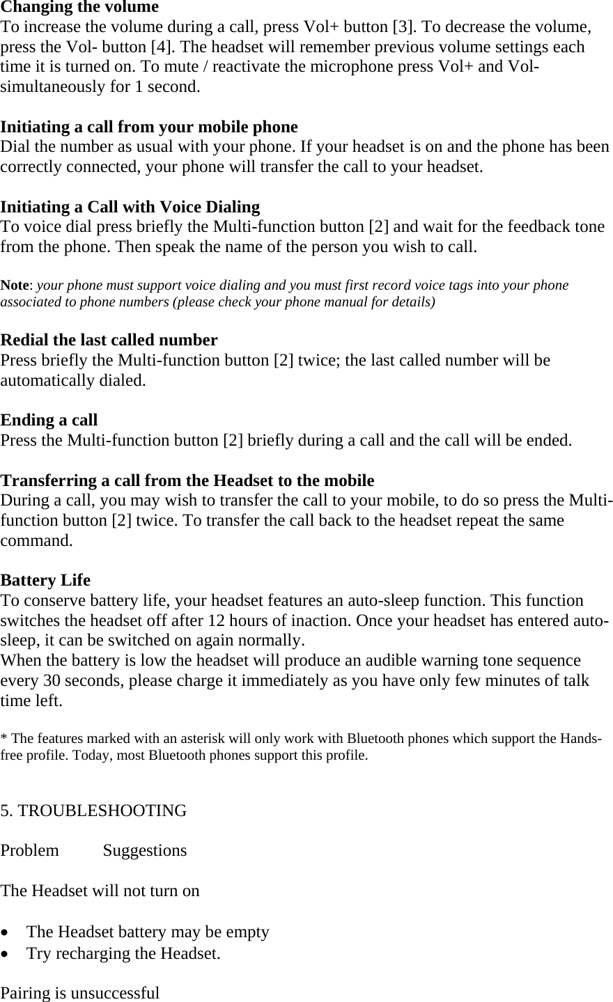 Changing the volume To increase the volume during a call, press Vol+ button [3]. To decrease the volume, press the Vol- button [4]. The headset will remember previous volume settings each time it is turned on. To mute / reactivate the microphone press Vol+ and Vol- simultaneously for 1 second.    Initiating a call from your mobile phone Dial the number as usual with your phone. If your headset is on and the phone has been correctly connected, your phone will transfer the call to your headset.  Initiating a Call with Voice Dialing To voice dial press briefly the Multi-function button [2] and wait for the feedback tone from the phone. Then speak the name of the person you wish to call.  Note: your phone must support voice dialing and you must first record voice tags into your phone associated to phone numbers (please check your phone manual for details)  Redial the last called number Press briefly the Multi-function button [2] twice; the last called number will be automatically dialed.  Ending a call Press the Multi-function button [2] briefly during a call and the call will be ended.  Transferring a call from the Headset to the mobile During a call, you may wish to transfer the call to your mobile, to do so press the Multi-function button [2] twice. To transfer the call back to the headset repeat the same command.  Battery Life         To conserve battery life, your headset features an auto-sleep function. This function switches the headset off after 12 hours of inaction. Once your headset has entered auto-sleep, it can be switched on again normally.  When the battery is low the headset will produce an audible warning tone sequence every 30 seconds, please charge it immediately as you have only few minutes of talk time left.                                           * The features marked with an asterisk will only work with Bluetooth phones which support the Hands-free profile. Today, most Bluetooth phones support this profile.   5. TROUBLESHOOTING  Problem Suggestions  The Headset will not turn on  &bull; The Headset battery may be empty &bull; Try recharging the Headset.    Pairing is unsuccessful   