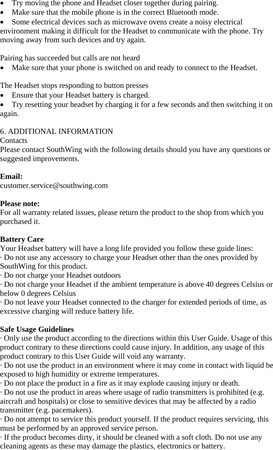 &bull; Try moving the phone and Headset closer together during pairing. &bull; Make sure that the mobile phone is in the correct Bluetooth mode. &bull; Some electrical devices such as microwave ovens create a noisy electrical environment making it difficult for the Headset to communicate with the phone. Try moving away from such devices and try again.    Pairing has succeeded but calls are not heard       &bull; Make sure that your phone is switched on and ready to connect to the Headset.    The Headset stops responding to button presses   &bull; Ensure that your Headset battery is charged.   &bull; Try resetting your headset by charging it for a few seconds and then switching it on again.  6. ADDITIONAL INFORMATION Contacts Please contact SouthWing with the following details should you have any questions or suggested improvements.  Email: customer.service@southwing.com  Please note:  For all warranty related issues, please return the product to the shop from which you purchased it.  Battery Care Your Headset battery will have a long life provided you follow these guide lines: &middot; Do not use any accessory to charge your Headset other than the ones provided by SouthWing for this product. &middot; Do not charge your Headset outdoors &middot; Do not charge your Headset if the ambient temperature is above 40 degrees Celsius or below 0 degrees Celsius &middot; Do not leave your Headset connected to the charger for extended periods of time, as excessive charging will reduce battery life.  Safe Usage Guidelines &middot; Only use the product according to the directions within this User Guide. Usage of this product contrary to these directions could cause injury. In addition, any usage of this product contrary to this User Guide will void any warranty. &middot; Do not use the product in an environment where it may come in contact with liquid be exposed to high humidity or extreme temperatures. &middot; Do not place the product in a fire as it may explode causing injury or death. &middot; Do not use the product in areas where usage of radio transmitters is prohibited (e.g. aircraft and hospitals) or close to sensitive devices that may be affected by a radio transmitter (e.g. pacemakers). &middot; Do not attempt to service this product yourself. If the product requires servicing, this must be performed by an approved service person.  &middot; If the product becomes dirty, it should be cleaned with a soft cloth. Do not use any cleaning agents as these may damage the plastics, electronics or battery. 