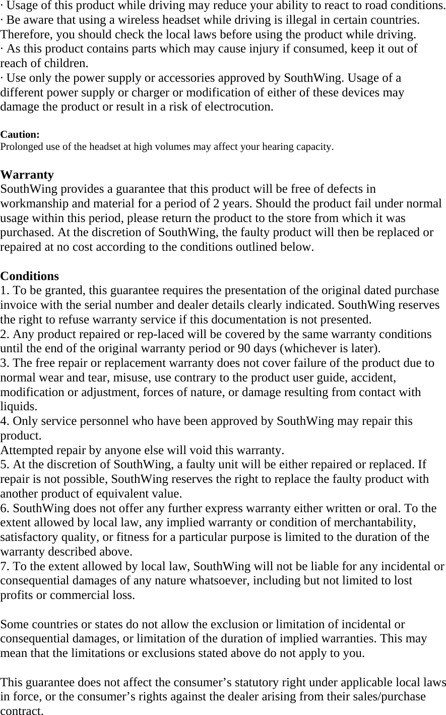&middot; Usage of this product while driving may reduce your ability to react to road conditions.  &middot; Be aware that using a wireless headset while driving is illegal in certain countries. Therefore, you should check the local laws before using the product while driving.  &middot; As this product contains parts which may cause injury if consumed, keep it out of reach of children. &middot; Use only the power supply or accessories approved by SouthWing. Usage of a different power supply or charger or modification of either of these devices may damage the product or result in a risk of electrocution.  Caution:  Prolonged use of the headset at high volumes may affect your hearing capacity.  Warranty SouthWing provides a guarantee that this product will be free of defects in workmanship and material for a period of 2 years. Should the product fail under normal usage within this period, please return the product to the store from which it was purchased. At the discretion of SouthWing, the faulty product will then be replaced or repaired at no cost according to the conditions outlined below.  Conditions 1. To be granted, this guarantee requires the presentation of the original dated purchase invoice with the serial number and dealer details clearly indicated. SouthWing reserves the right to refuse warranty service if this documentation is not presented. 2. Any product repaired or rep-laced will be covered by the same warranty conditions until the end of the original warranty period or 90 days (whichever is later). 3. The free repair or replacement warranty does not cover failure of the product due to normal wear and tear, misuse, use contrary to the product user guide, accident, modification or adjustment, forces of nature, or damage resulting from contact with liquids. 4. Only service personnel who have been approved by SouthWing may repair this product.  Attempted repair by anyone else will void this warranty. 5. At the discretion of SouthWing, a faulty unit will be either repaired or replaced. If repair is not possible, SouthWing reserves the right to replace the faulty product with another product of equivalent value. 6. SouthWing does not offer any further express warranty either written or oral. To the extent allowed by local law, any implied warranty or condition of merchantability, satisfactory quality, or fitness for a particular purpose is limited to the duration of the warranty described above. 7. To the extent allowed by local law, SouthWing will not be liable for any incidental or consequential damages of any nature whatsoever, including but not limited to lost profits or commercial loss.  Some countries or states do not allow the exclusion or limitation of incidental or consequential damages, or limitation of the duration of implied warranties. This may mean that the limitations or exclusions stated above do not apply to you.  This guarantee does not affect the consumer&rsquo;s statutory right under applicable local laws in force, or the consumer&rsquo;s rights against the dealer arising from their sales/purchase contract.  