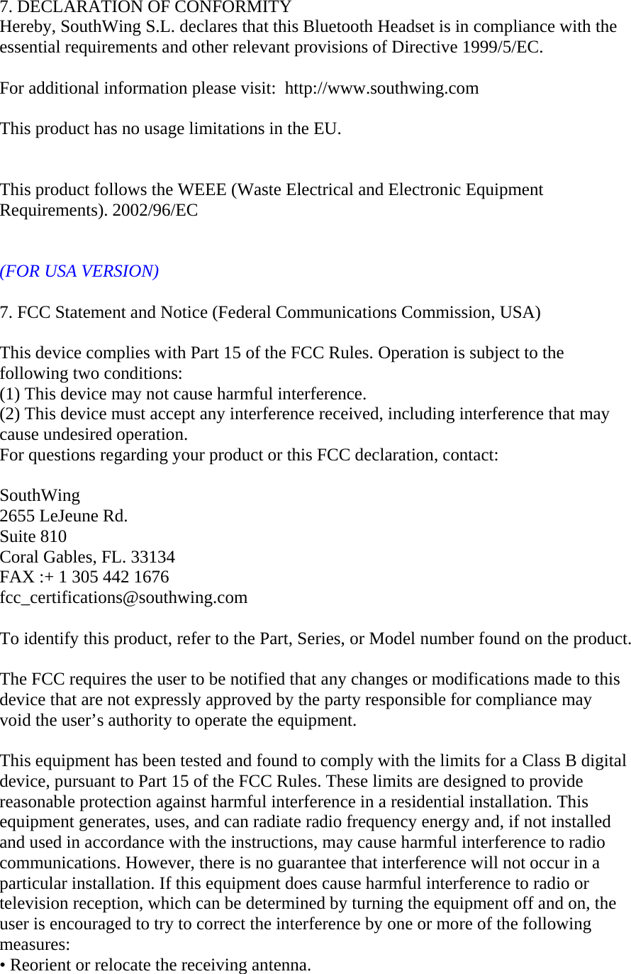    7. DECLARATION OF CONFORMITY Hereby, SouthWing S.L. declares that this Bluetooth Headset is in compliance with the essential requirements and other relevant provisions of Directive 1999/5/EC.    For additional information please visit:  http://www.southwing.com    This product has no usage limitations in the EU.       This product follows the WEEE (Waste Electrical and Electronic Equipment Requirements). 2002/96/EC   (FOR USA VERSION)  7. FCC Statement and Notice (Federal Communications Commission, USA)  This device complies with Part 15 of the FCC Rules. Operation is subject to the following two conditions:   (1) This device may not cause harmful interference. (2) This device must accept any interference received, including interference that may cause undesired operation. For questions regarding your product or this FCC declaration, contact:  SouthWing 2655 LeJeune Rd. Suite 810 Coral Gables, FL. 33134 FAX :+ 1 305 442 1676 fcc_certifications@southwing.com  To identify this product, refer to the Part, Series, or Model number found on the product.  The FCC requires the user to be notified that any changes or modifications made to this device that are not expressly approved by the party responsible for compliance may void the user&rsquo;s authority to operate the equipment.  This equipment has been tested and found to comply with the limits for a Class B digital device, pursuant to Part 15 of the FCC Rules. These limits are designed to provide reasonable protection against harmful interference in a residential installation. This equipment generates, uses, and can radiate radio frequency energy and, if not installed and used in accordance with the instructions, may cause harmful interference to radio communications. However, there is no guarantee that interference will not occur in a particular installation. If this equipment does cause harmful interference to radio or television reception, which can be determined by turning the equipment off and on, the user is encouraged to try to correct the interference by one or more of the following measures: &bull; Reorient or relocate the receiving antenna. 
